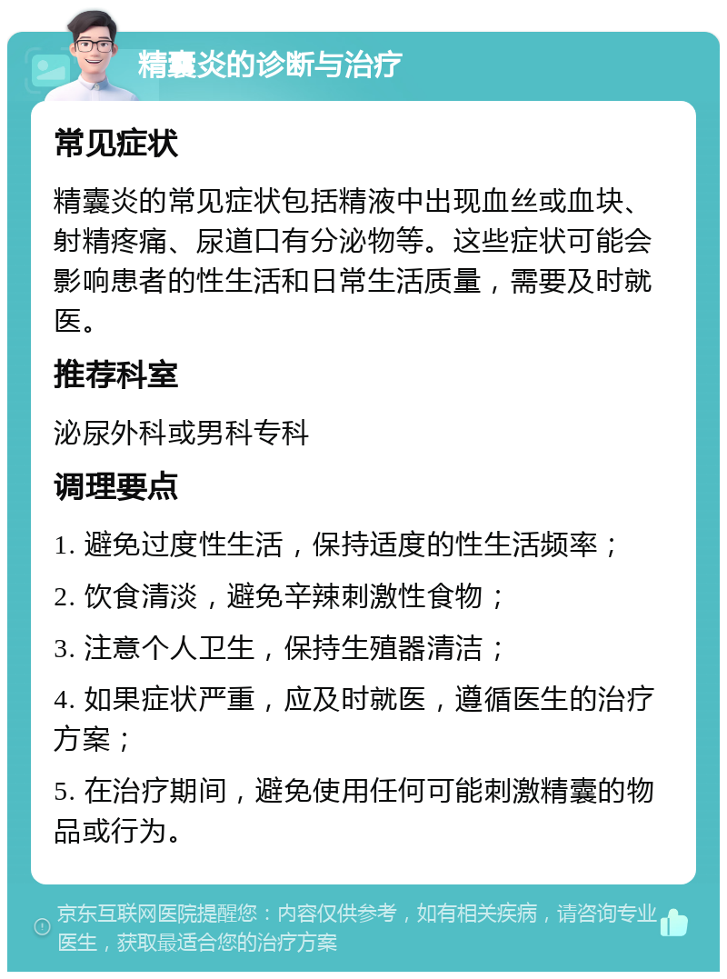 精囊炎的诊断与治疗 常见症状 精囊炎的常见症状包括精液中出现血丝或血块、射精疼痛、尿道口有分泌物等。这些症状可能会影响患者的性生活和日常生活质量，需要及时就医。 推荐科室 泌尿外科或男科专科 调理要点 1. 避免过度性生活，保持适度的性生活频率； 2. 饮食清淡，避免辛辣刺激性食物； 3. 注意个人卫生，保持生殖器清洁； 4. 如果症状严重，应及时就医，遵循医生的治疗方案； 5. 在治疗期间，避免使用任何可能刺激精囊的物品或行为。