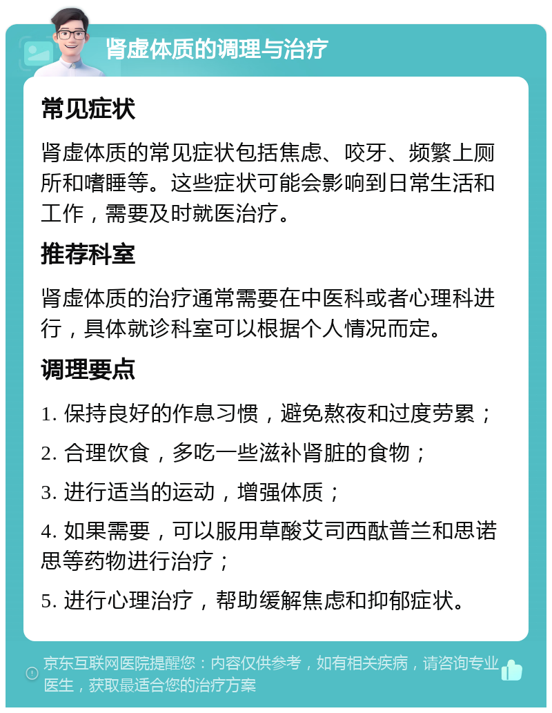 肾虚体质的调理与治疗 常见症状 肾虚体质的常见症状包括焦虑、咬牙、频繁上厕所和嗜睡等。这些症状可能会影响到日常生活和工作，需要及时就医治疗。 推荐科室 肾虚体质的治疗通常需要在中医科或者心理科进行，具体就诊科室可以根据个人情况而定。 调理要点 1. 保持良好的作息习惯，避免熬夜和过度劳累； 2. 合理饮食，多吃一些滋补肾脏的食物； 3. 进行适当的运动，增强体质； 4. 如果需要，可以服用草酸艾司西酞普兰和思诺思等药物进行治疗； 5. 进行心理治疗，帮助缓解焦虑和抑郁症状。