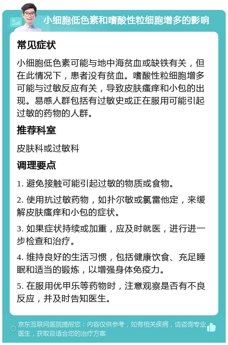 小细胞低色素和嗜酸性粒细胞增多的影响 常见症状 小细胞低色素可能与地中海贫血或缺铁有关，但在此情况下，患者没有贫血。嗜酸性粒细胞增多可能与过敏反应有关，导致皮肤瘙痒和小包的出现。易感人群包括有过敏史或正在服用可能引起过敏的药物的人群。 推荐科室 皮肤科或过敏科 调理要点 1. 避免接触可能引起过敏的物质或食物。 2. 使用抗过敏药物，如扑尔敏或氯雷他定，来缓解皮肤瘙痒和小包的症状。 3. 如果症状持续或加重，应及时就医，进行进一步检查和治疗。 4. 维持良好的生活习惯，包括健康饮食、充足睡眠和适当的锻炼，以增强身体免疫力。 5. 在服用优甲乐等药物时，注意观察是否有不良反应，并及时告知医生。