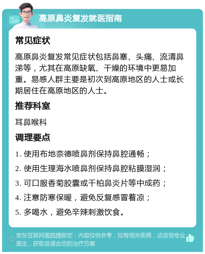 高原鼻炎复发就医指南 常见症状 高原鼻炎复发常见症状包括鼻塞、头痛、流清鼻涕等，尤其在高原缺氧、干燥的环境中更易加重。易感人群主要是初次到高原地区的人士或长期居住在高原地区的人士。 推荐科室 耳鼻喉科 调理要点 1. 使用布地奈德喷鼻剂保持鼻腔通畅； 2. 使用生理海水喷鼻剂保持鼻腔粘膜湿润； 3. 可口服香菊胶囊或千柏鼻炎片等中成药； 4. 注意防寒保暖，避免反复感冒着凉； 5. 多喝水，避免辛辣刺激饮食。