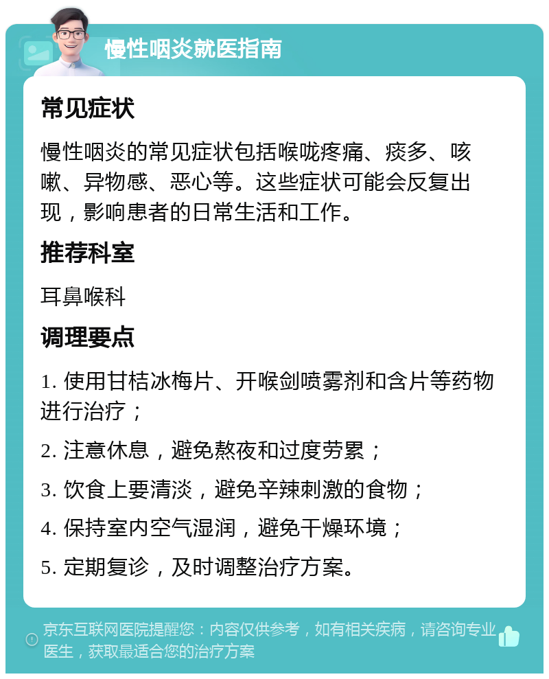 慢性咽炎就医指南 常见症状 慢性咽炎的常见症状包括喉咙疼痛、痰多、咳嗽、异物感、恶心等。这些症状可能会反复出现，影响患者的日常生活和工作。 推荐科室 耳鼻喉科 调理要点 1. 使用甘桔冰梅片、开喉剑喷雾剂和含片等药物进行治疗； 2. 注意休息，避免熬夜和过度劳累； 3. 饮食上要清淡，避免辛辣刺激的食物； 4. 保持室内空气湿润，避免干燥环境； 5. 定期复诊，及时调整治疗方案。