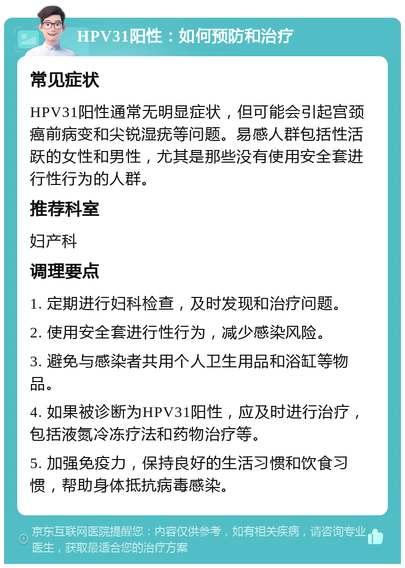 HPV31阳性：如何预防和治疗 常见症状 HPV31阳性通常无明显症状，但可能会引起宫颈癌前病变和尖锐湿疣等问题。易感人群包括性活跃的女性和男性，尤其是那些没有使用安全套进行性行为的人群。 推荐科室 妇产科 调理要点 1. 定期进行妇科检查，及时发现和治疗问题。 2. 使用安全套进行性行为，减少感染风险。 3. 避免与感染者共用个人卫生用品和浴缸等物品。 4. 如果被诊断为HPV31阳性，应及时进行治疗，包括液氮冷冻疗法和药物治疗等。 5. 加强免疫力，保持良好的生活习惯和饮食习惯，帮助身体抵抗病毒感染。