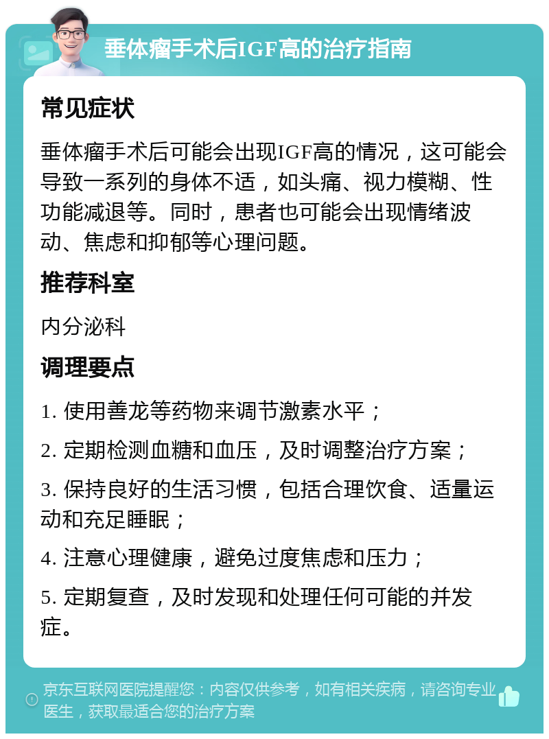 垂体瘤手术后IGF高的治疗指南 常见症状 垂体瘤手术后可能会出现IGF高的情况，这可能会导致一系列的身体不适，如头痛、视力模糊、性功能减退等。同时，患者也可能会出现情绪波动、焦虑和抑郁等心理问题。 推荐科室 内分泌科 调理要点 1. 使用善龙等药物来调节激素水平； 2. 定期检测血糖和血压，及时调整治疗方案； 3. 保持良好的生活习惯，包括合理饮食、适量运动和充足睡眠； 4. 注意心理健康，避免过度焦虑和压力； 5. 定期复查，及时发现和处理任何可能的并发症。