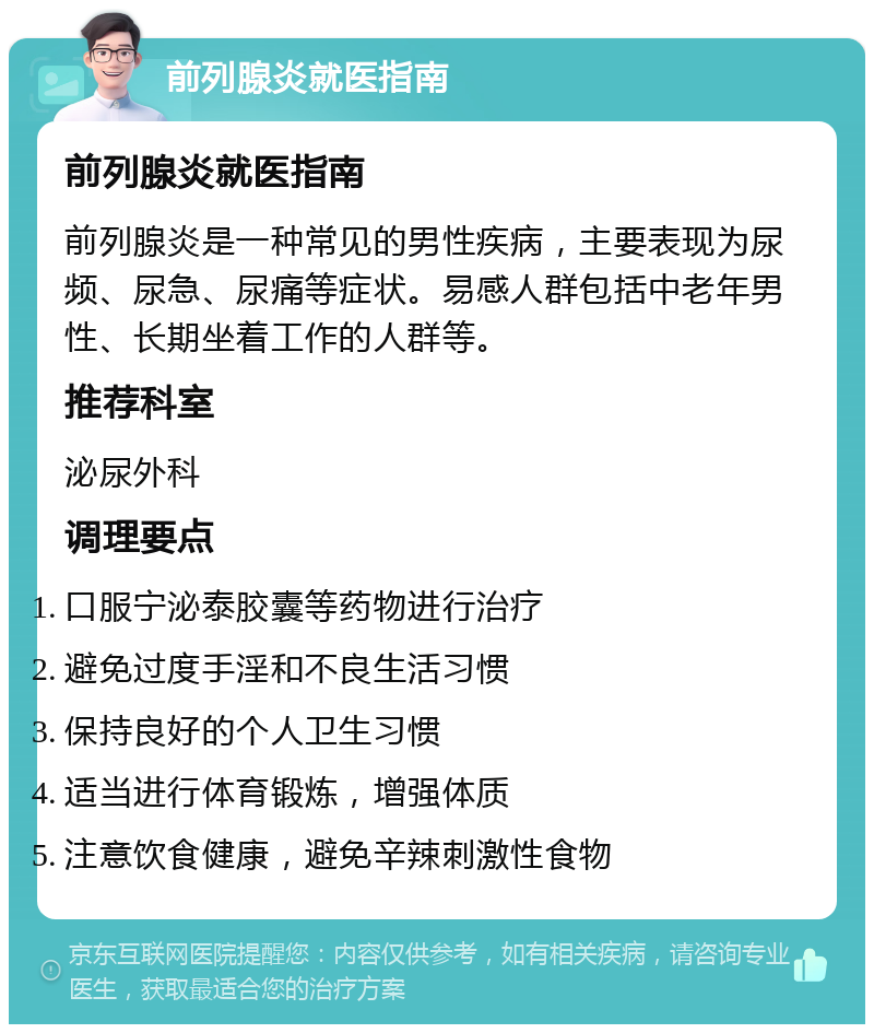 前列腺炎就医指南 前列腺炎就医指南 前列腺炎是一种常见的男性疾病，主要表现为尿频、尿急、尿痛等症状。易感人群包括中老年男性、长期坐着工作的人群等。 推荐科室 泌尿外科 调理要点 口服宁泌泰胶囊等药物进行治疗 避免过度手淫和不良生活习惯 保持良好的个人卫生习惯 适当进行体育锻炼，增强体质 注意饮食健康，避免辛辣刺激性食物