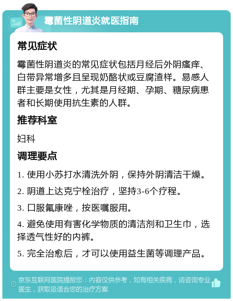 霉菌性阴道炎就医指南 常见症状 霉菌性阴道炎的常见症状包括月经后外阴瘙痒、白带异常增多且呈现奶酪状或豆腐渣样。易感人群主要是女性，尤其是月经期、孕期、糖尿病患者和长期使用抗生素的人群。 推荐科室 妇科 调理要点 1. 使用小苏打水清洗外阴，保持外阴清洁干燥。 2. 阴道上达克宁栓治疗，坚持3-6个疗程。 3. 口服氟康唑，按医嘱服用。 4. 避免使用有害化学物质的清洁剂和卫生巾，选择透气性好的内裤。 5. 完全治愈后，才可以使用益生菌等调理产品。