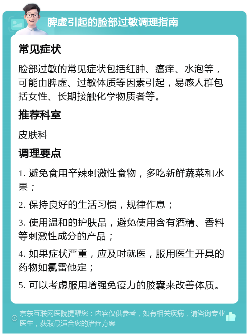 脾虚引起的脸部过敏调理指南 常见症状 脸部过敏的常见症状包括红肿、瘙痒、水泡等，可能由脾虚、过敏体质等因素引起，易感人群包括女性、长期接触化学物质者等。 推荐科室 皮肤科 调理要点 1. 避免食用辛辣刺激性食物，多吃新鲜蔬菜和水果； 2. 保持良好的生活习惯，规律作息； 3. 使用温和的护肤品，避免使用含有酒精、香料等刺激性成分的产品； 4. 如果症状严重，应及时就医，服用医生开具的药物如氯雷他定； 5. 可以考虑服用增强免疫力的胶囊来改善体质。