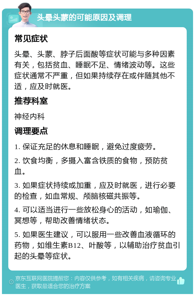 头晕头蒙的可能原因及调理 常见症状 头晕、头蒙、脖子后面酸等症状可能与多种因素有关，包括贫血、睡眠不足、情绪波动等。这些症状通常不严重，但如果持续存在或伴随其他不适，应及时就医。 推荐科室 神经内科 调理要点 1. 保证充足的休息和睡眠，避免过度疲劳。 2. 饮食均衡，多摄入富含铁质的食物，预防贫血。 3. 如果症状持续或加重，应及时就医，进行必要的检查，如血常规、颅脑核磁共振等。 4. 可以适当进行一些放松身心的活动，如瑜伽、冥想等，帮助改善情绪状态。 5. 如果医生建议，可以服用一些改善血液循环的药物，如维生素B12、叶酸等，以辅助治疗贫血引起的头晕等症状。