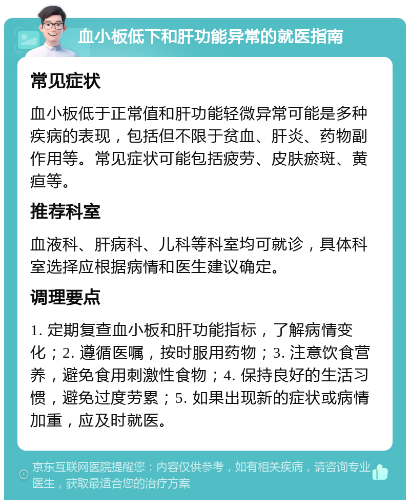 血小板低下和肝功能异常的就医指南 常见症状 血小板低于正常值和肝功能轻微异常可能是多种疾病的表现，包括但不限于贫血、肝炎、药物副作用等。常见症状可能包括疲劳、皮肤瘀斑、黄疸等。 推荐科室 血液科、肝病科、儿科等科室均可就诊，具体科室选择应根据病情和医生建议确定。 调理要点 1. 定期复查血小板和肝功能指标，了解病情变化；2. 遵循医嘱，按时服用药物；3. 注意饮食营养，避免食用刺激性食物；4. 保持良好的生活习惯，避免过度劳累；5. 如果出现新的症状或病情加重，应及时就医。