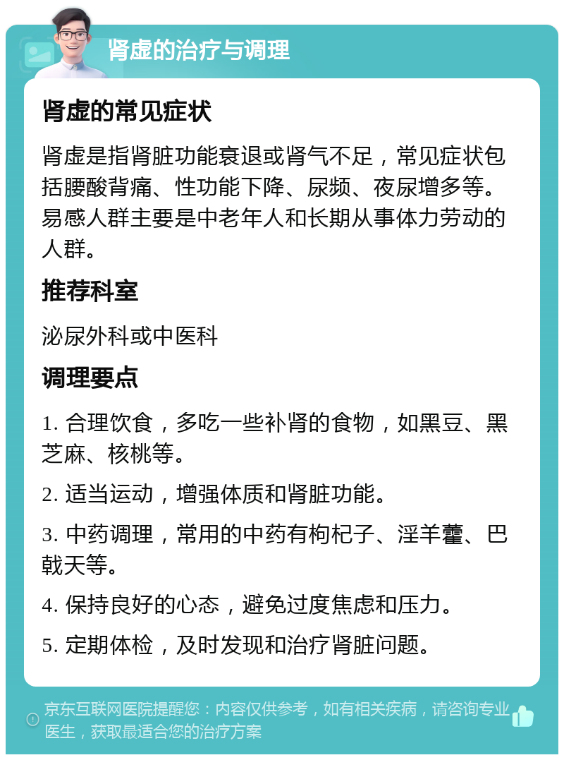 肾虚的治疗与调理 肾虚的常见症状 肾虚是指肾脏功能衰退或肾气不足，常见症状包括腰酸背痛、性功能下降、尿频、夜尿增多等。易感人群主要是中老年人和长期从事体力劳动的人群。 推荐科室 泌尿外科或中医科 调理要点 1. 合理饮食，多吃一些补肾的食物，如黑豆、黑芝麻、核桃等。 2. 适当运动，增强体质和肾脏功能。 3. 中药调理，常用的中药有枸杞子、淫羊藿、巴戟天等。 4. 保持良好的心态，避免过度焦虑和压力。 5. 定期体检，及时发现和治疗肾脏问题。