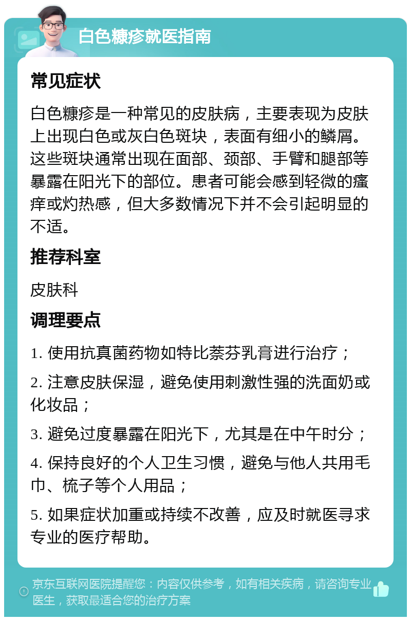 白色糠疹就医指南 常见症状 白色糠疹是一种常见的皮肤病，主要表现为皮肤上出现白色或灰白色斑块，表面有细小的鳞屑。这些斑块通常出现在面部、颈部、手臂和腿部等暴露在阳光下的部位。患者可能会感到轻微的瘙痒或灼热感，但大多数情况下并不会引起明显的不适。 推荐科室 皮肤科 调理要点 1. 使用抗真菌药物如特比萘芬乳膏进行治疗； 2. 注意皮肤保湿，避免使用刺激性强的洗面奶或化妆品； 3. 避免过度暴露在阳光下，尤其是在中午时分； 4. 保持良好的个人卫生习惯，避免与他人共用毛巾、梳子等个人用品； 5. 如果症状加重或持续不改善，应及时就医寻求专业的医疗帮助。