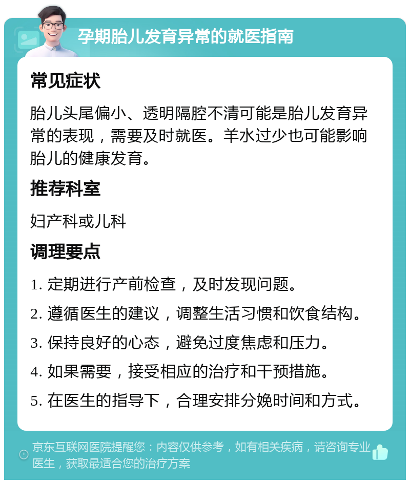 孕期胎儿发育异常的就医指南 常见症状 胎儿头尾偏小、透明隔腔不清可能是胎儿发育异常的表现，需要及时就医。羊水过少也可能影响胎儿的健康发育。 推荐科室 妇产科或儿科 调理要点 1. 定期进行产前检查，及时发现问题。 2. 遵循医生的建议，调整生活习惯和饮食结构。 3. 保持良好的心态，避免过度焦虑和压力。 4. 如果需要，接受相应的治疗和干预措施。 5. 在医生的指导下，合理安排分娩时间和方式。