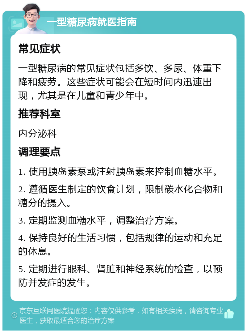 一型糖尿病就医指南 常见症状 一型糖尿病的常见症状包括多饮、多尿、体重下降和疲劳。这些症状可能会在短时间内迅速出现，尤其是在儿童和青少年中。 推荐科室 内分泌科 调理要点 1. 使用胰岛素泵或注射胰岛素来控制血糖水平。 2. 遵循医生制定的饮食计划，限制碳水化合物和糖分的摄入。 3. 定期监测血糖水平，调整治疗方案。 4. 保持良好的生活习惯，包括规律的运动和充足的休息。 5. 定期进行眼科、肾脏和神经系统的检查，以预防并发症的发生。