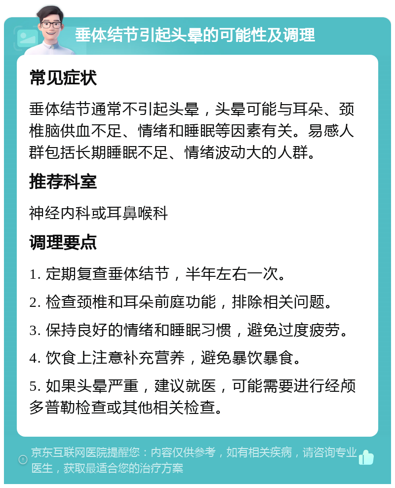 垂体结节引起头晕的可能性及调理 常见症状 垂体结节通常不引起头晕，头晕可能与耳朵、颈椎脑供血不足、情绪和睡眠等因素有关。易感人群包括长期睡眠不足、情绪波动大的人群。 推荐科室 神经内科或耳鼻喉科 调理要点 1. 定期复查垂体结节，半年左右一次。 2. 检查颈椎和耳朵前庭功能，排除相关问题。 3. 保持良好的情绪和睡眠习惯，避免过度疲劳。 4. 饮食上注意补充营养，避免暴饮暴食。 5. 如果头晕严重，建议就医，可能需要进行经颅多普勒检查或其他相关检查。