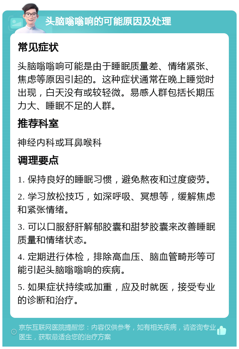 头脑嗡嗡响的可能原因及处理 常见症状 头脑嗡嗡响可能是由于睡眠质量差、情绪紧张、焦虑等原因引起的。这种症状通常在晚上睡觉时出现，白天没有或较轻微。易感人群包括长期压力大、睡眠不足的人群。 推荐科室 神经内科或耳鼻喉科 调理要点 1. 保持良好的睡眠习惯，避免熬夜和过度疲劳。 2. 学习放松技巧，如深呼吸、冥想等，缓解焦虑和紧张情绪。 3. 可以口服舒肝解郁胶囊和甜梦胶囊来改善睡眠质量和情绪状态。 4. 定期进行体检，排除高血压、脑血管畸形等可能引起头脑嗡嗡响的疾病。 5. 如果症状持续或加重，应及时就医，接受专业的诊断和治疗。