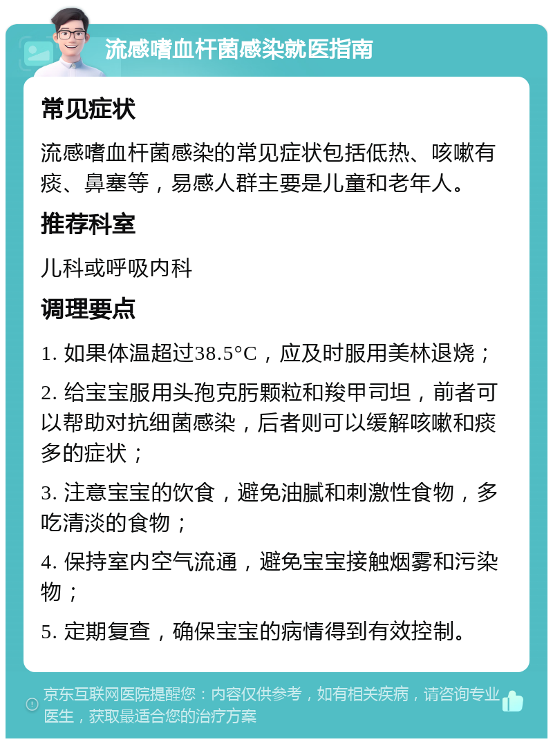 流感嗜血杆菌感染就医指南 常见症状 流感嗜血杆菌感染的常见症状包括低热、咳嗽有痰、鼻塞等，易感人群主要是儿童和老年人。 推荐科室 儿科或呼吸内科 调理要点 1. 如果体温超过38.5°C，应及时服用美林退烧； 2. 给宝宝服用头孢克肟颗粒和羧甲司坦，前者可以帮助对抗细菌感染，后者则可以缓解咳嗽和痰多的症状； 3. 注意宝宝的饮食，避免油腻和刺激性食物，多吃清淡的食物； 4. 保持室内空气流通，避免宝宝接触烟雾和污染物； 5. 定期复查，确保宝宝的病情得到有效控制。