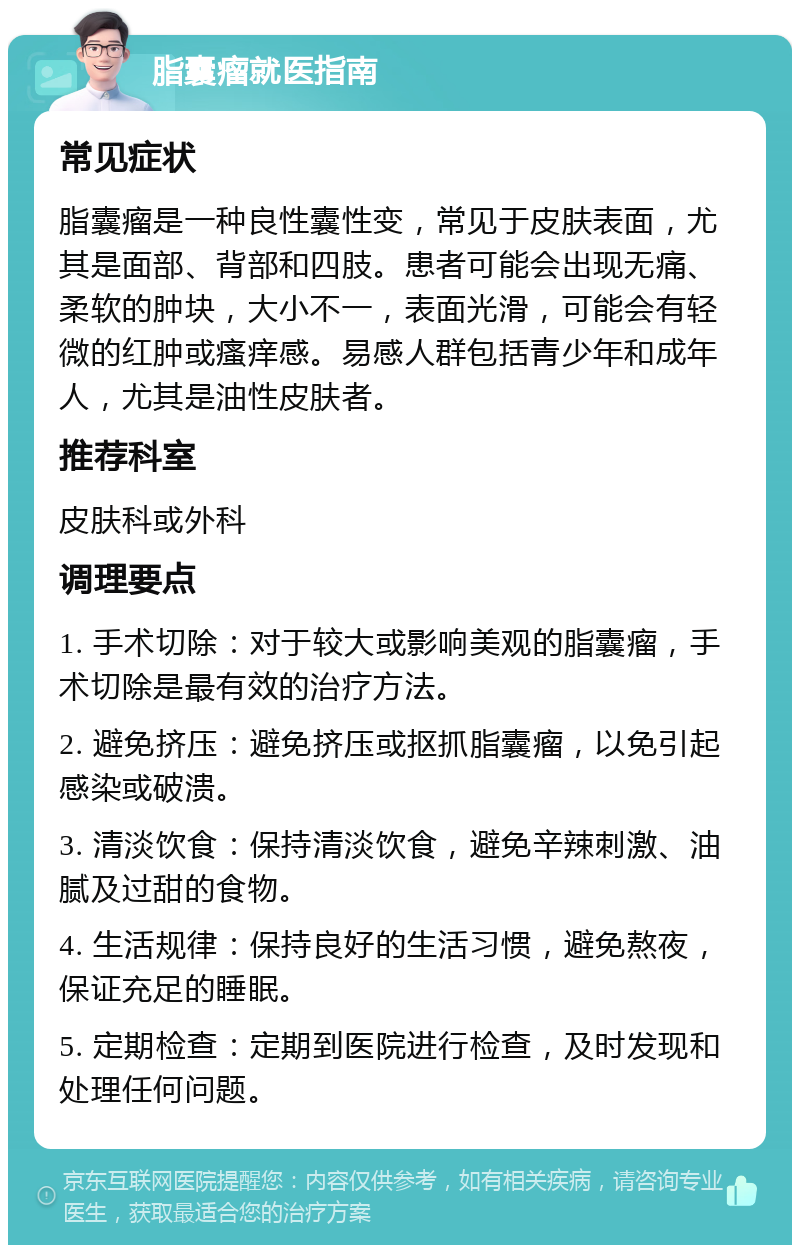 脂囊瘤就医指南 常见症状 脂囊瘤是一种良性囊性变，常见于皮肤表面，尤其是面部、背部和四肢。患者可能会出现无痛、柔软的肿块，大小不一，表面光滑，可能会有轻微的红肿或瘙痒感。易感人群包括青少年和成年人，尤其是油性皮肤者。 推荐科室 皮肤科或外科 调理要点 1. 手术切除：对于较大或影响美观的脂囊瘤，手术切除是最有效的治疗方法。 2. 避免挤压：避免挤压或抠抓脂囊瘤，以免引起感染或破溃。 3. 清淡饮食：保持清淡饮食，避免辛辣刺激、油腻及过甜的食物。 4. 生活规律：保持良好的生活习惯，避免熬夜，保证充足的睡眠。 5. 定期检查：定期到医院进行检查，及时发现和处理任何问题。