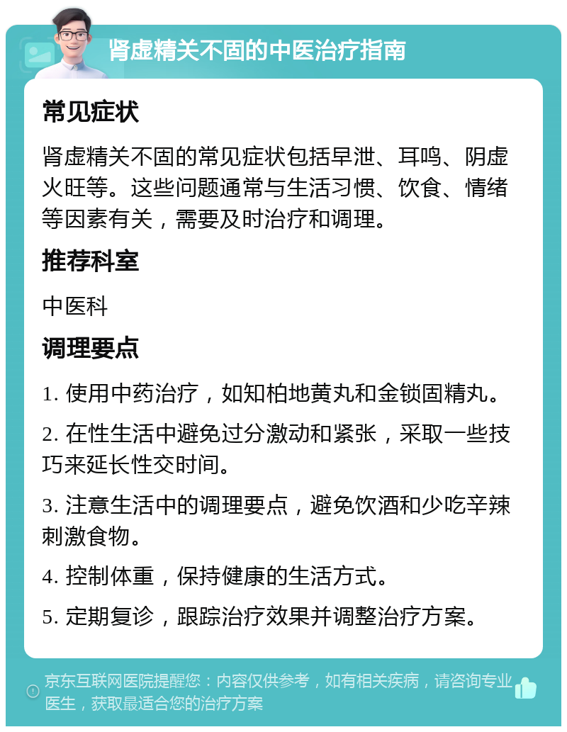 肾虚精关不固的中医治疗指南 常见症状 肾虚精关不固的常见症状包括早泄、耳鸣、阴虚火旺等。这些问题通常与生活习惯、饮食、情绪等因素有关，需要及时治疗和调理。 推荐科室 中医科 调理要点 1. 使用中药治疗，如知柏地黄丸和金锁固精丸。 2. 在性生活中避免过分激动和紧张，采取一些技巧来延长性交时间。 3. 注意生活中的调理要点，避免饮酒和少吃辛辣刺激食物。 4. 控制体重，保持健康的生活方式。 5. 定期复诊，跟踪治疗效果并调整治疗方案。