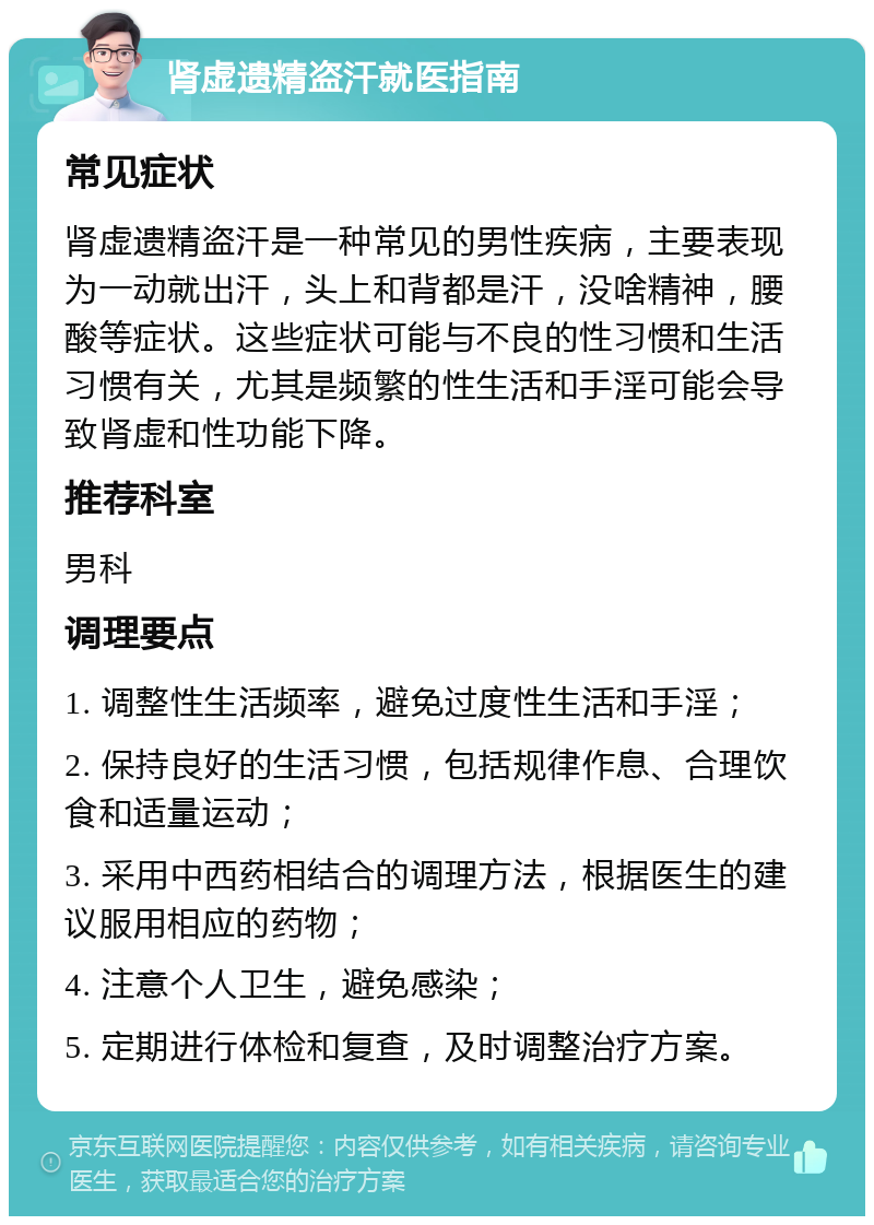 肾虚遗精盗汗就医指南 常见症状 肾虚遗精盗汗是一种常见的男性疾病，主要表现为一动就出汗，头上和背都是汗，没啥精神，腰酸等症状。这些症状可能与不良的性习惯和生活习惯有关，尤其是频繁的性生活和手淫可能会导致肾虚和性功能下降。 推荐科室 男科 调理要点 1. 调整性生活频率，避免过度性生活和手淫； 2. 保持良好的生活习惯，包括规律作息、合理饮食和适量运动； 3. 采用中西药相结合的调理方法，根据医生的建议服用相应的药物； 4. 注意个人卫生，避免感染； 5. 定期进行体检和复查，及时调整治疗方案。