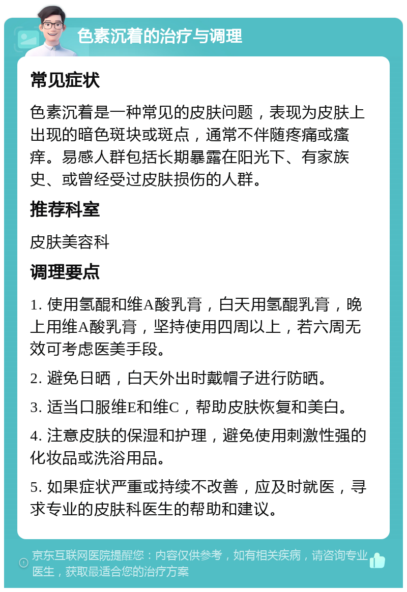 色素沉着的治疗与调理 常见症状 色素沉着是一种常见的皮肤问题，表现为皮肤上出现的暗色斑块或斑点，通常不伴随疼痛或瘙痒。易感人群包括长期暴露在阳光下、有家族史、或曾经受过皮肤损伤的人群。 推荐科室 皮肤美容科 调理要点 1. 使用氢醌和维A酸乳膏，白天用氢醌乳膏，晚上用维A酸乳膏，坚持使用四周以上，若六周无效可考虑医美手段。 2. 避免日晒，白天外出时戴帽子进行防晒。 3. 适当口服维E和维C，帮助皮肤恢复和美白。 4. 注意皮肤的保湿和护理，避免使用刺激性强的化妆品或洗浴用品。 5. 如果症状严重或持续不改善，应及时就医，寻求专业的皮肤科医生的帮助和建议。