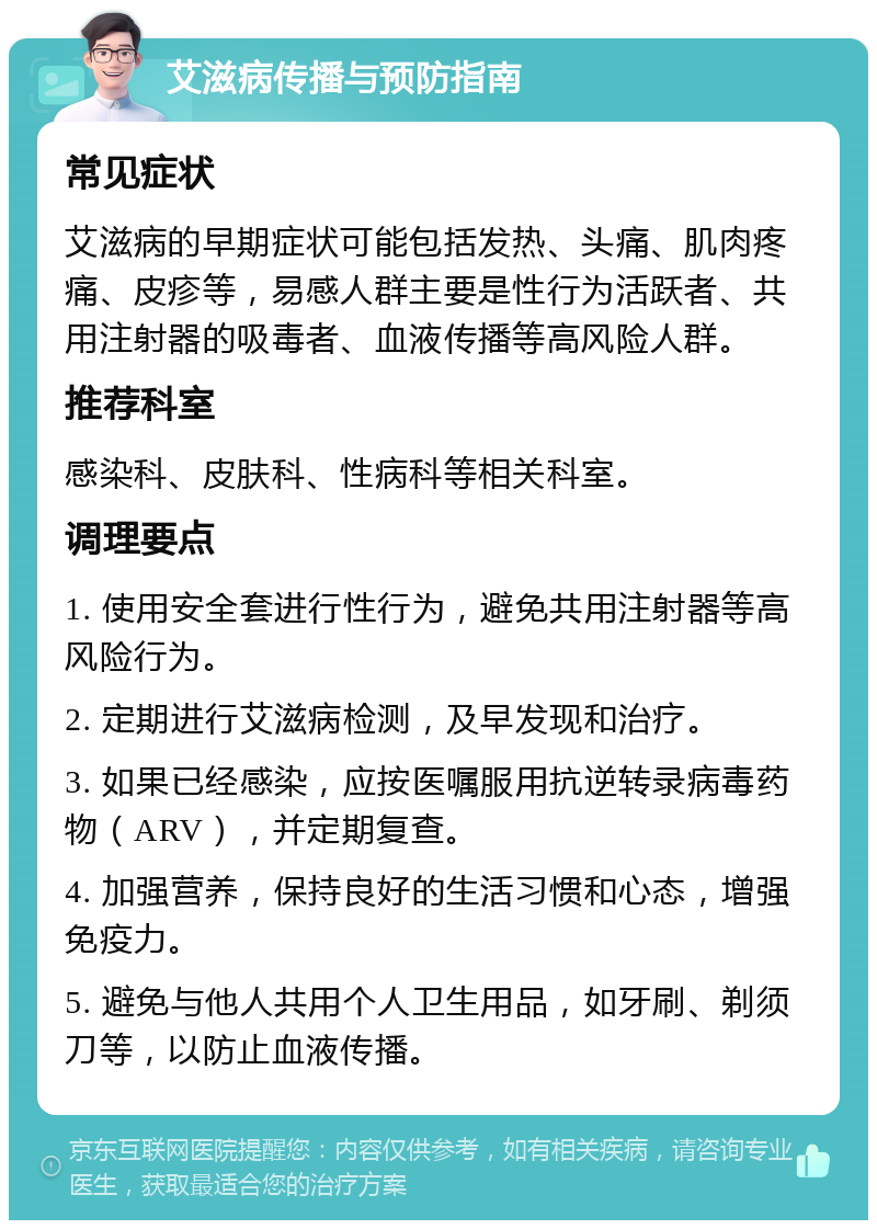 艾滋病传播与预防指南 常见症状 艾滋病的早期症状可能包括发热、头痛、肌肉疼痛、皮疹等，易感人群主要是性行为活跃者、共用注射器的吸毒者、血液传播等高风险人群。 推荐科室 感染科、皮肤科、性病科等相关科室。 调理要点 1. 使用安全套进行性行为，避免共用注射器等高风险行为。 2. 定期进行艾滋病检测，及早发现和治疗。 3. 如果已经感染，应按医嘱服用抗逆转录病毒药物（ARV），并定期复查。 4. 加强营养，保持良好的生活习惯和心态，增强免疫力。 5. 避免与他人共用个人卫生用品，如牙刷、剃须刀等，以防止血液传播。