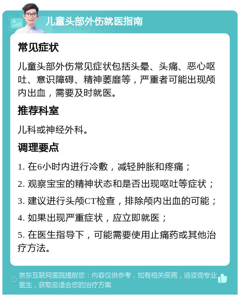 儿童头部外伤就医指南 常见症状 儿童头部外伤常见症状包括头晕、头痛、恶心呕吐、意识障碍、精神萎靡等，严重者可能出现颅内出血，需要及时就医。 推荐科室 儿科或神经外科。 调理要点 1. 在6小时内进行冷敷，减轻肿胀和疼痛； 2. 观察宝宝的精神状态和是否出现呕吐等症状； 3. 建议进行头颅CT检查，排除颅内出血的可能； 4. 如果出现严重症状，应立即就医； 5. 在医生指导下，可能需要使用止痛药或其他治疗方法。