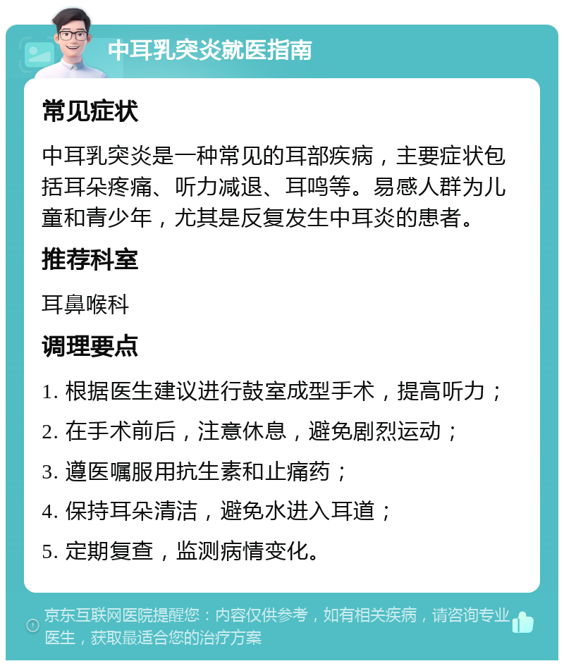 中耳乳突炎就医指南 常见症状 中耳乳突炎是一种常见的耳部疾病，主要症状包括耳朵疼痛、听力减退、耳鸣等。易感人群为儿童和青少年，尤其是反复发生中耳炎的患者。 推荐科室 耳鼻喉科 调理要点 1. 根据医生建议进行鼓室成型手术，提高听力； 2. 在手术前后，注意休息，避免剧烈运动； 3. 遵医嘱服用抗生素和止痛药； 4. 保持耳朵清洁，避免水进入耳道； 5. 定期复查，监测病情变化。