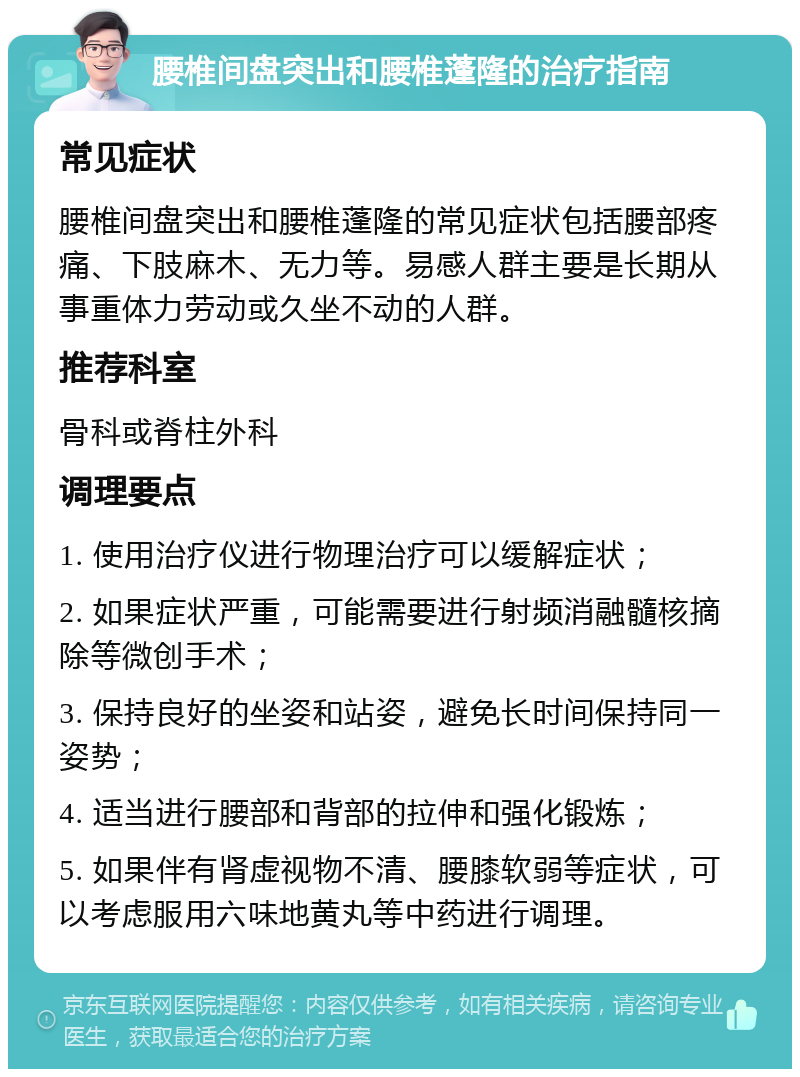 腰椎间盘突出和腰椎蓬隆的治疗指南 常见症状 腰椎间盘突出和腰椎蓬隆的常见症状包括腰部疼痛、下肢麻木、无力等。易感人群主要是长期从事重体力劳动或久坐不动的人群。 推荐科室 骨科或脊柱外科 调理要点 1. 使用治疗仪进行物理治疗可以缓解症状； 2. 如果症状严重，可能需要进行射频消融髓核摘除等微创手术； 3. 保持良好的坐姿和站姿，避免长时间保持同一姿势； 4. 适当进行腰部和背部的拉伸和强化锻炼； 5. 如果伴有肾虚视物不清、腰膝软弱等症状，可以考虑服用六味地黄丸等中药进行调理。