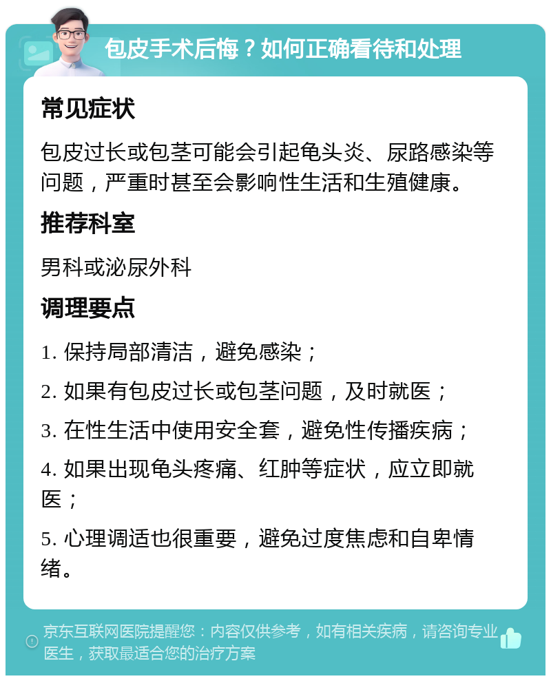 包皮手术后悔？如何正确看待和处理 常见症状 包皮过长或包茎可能会引起龟头炎、尿路感染等问题，严重时甚至会影响性生活和生殖健康。 推荐科室 男科或泌尿外科 调理要点 1. 保持局部清洁，避免感染； 2. 如果有包皮过长或包茎问题，及时就医； 3. 在性生活中使用安全套，避免性传播疾病； 4. 如果出现龟头疼痛、红肿等症状，应立即就医； 5. 心理调适也很重要，避免过度焦虑和自卑情绪。