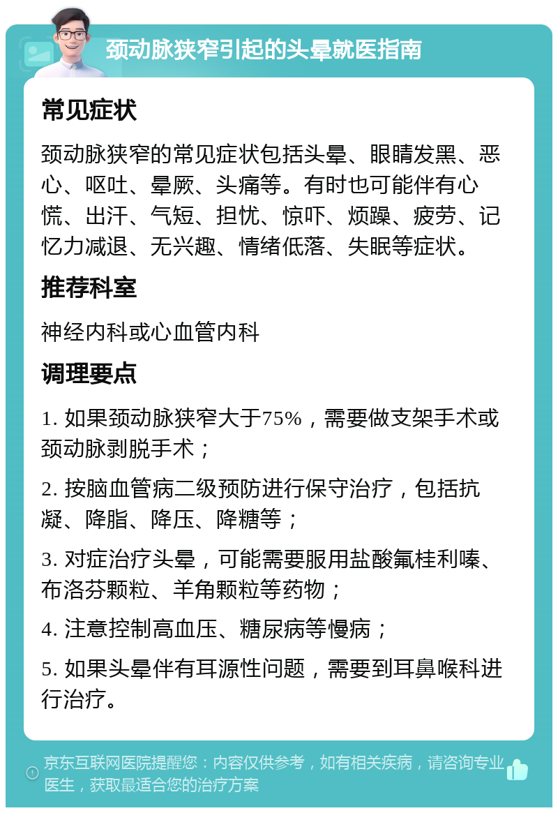 颈动脉狭窄引起的头晕就医指南 常见症状 颈动脉狭窄的常见症状包括头晕、眼睛发黑、恶心、呕吐、晕厥、头痛等。有时也可能伴有心慌、出汗、气短、担忧、惊吓、烦躁、疲劳、记忆力减退、无兴趣、情绪低落、失眠等症状。 推荐科室 神经内科或心血管内科 调理要点 1. 如果颈动脉狭窄大于75%，需要做支架手术或颈动脉剥脱手术； 2. 按脑血管病二级预防进行保守治疗，包括抗凝、降脂、降压、降糖等； 3. 对症治疗头晕，可能需要服用盐酸氟桂利嗪、布洛芬颗粒、羊角颗粒等药物； 4. 注意控制高血压、糖尿病等慢病； 5. 如果头晕伴有耳源性问题，需要到耳鼻喉科进行治疗。