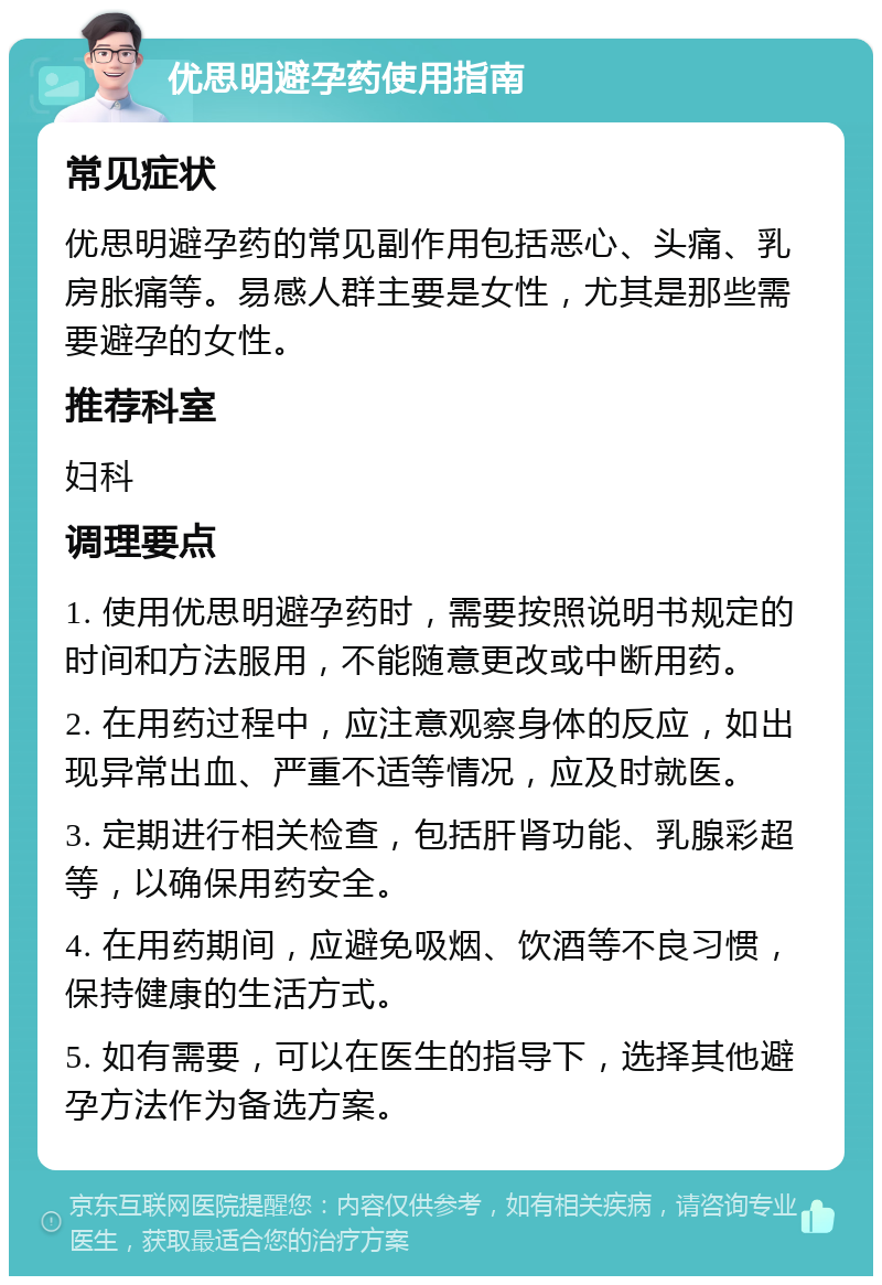 优思明避孕药使用指南 常见症状 优思明避孕药的常见副作用包括恶心、头痛、乳房胀痛等。易感人群主要是女性，尤其是那些需要避孕的女性。 推荐科室 妇科 调理要点 1. 使用优思明避孕药时，需要按照说明书规定的时间和方法服用，不能随意更改或中断用药。 2. 在用药过程中，应注意观察身体的反应，如出现异常出血、严重不适等情况，应及时就医。 3. 定期进行相关检查，包括肝肾功能、乳腺彩超等，以确保用药安全。 4. 在用药期间，应避免吸烟、饮酒等不良习惯，保持健康的生活方式。 5. 如有需要，可以在医生的指导下，选择其他避孕方法作为备选方案。