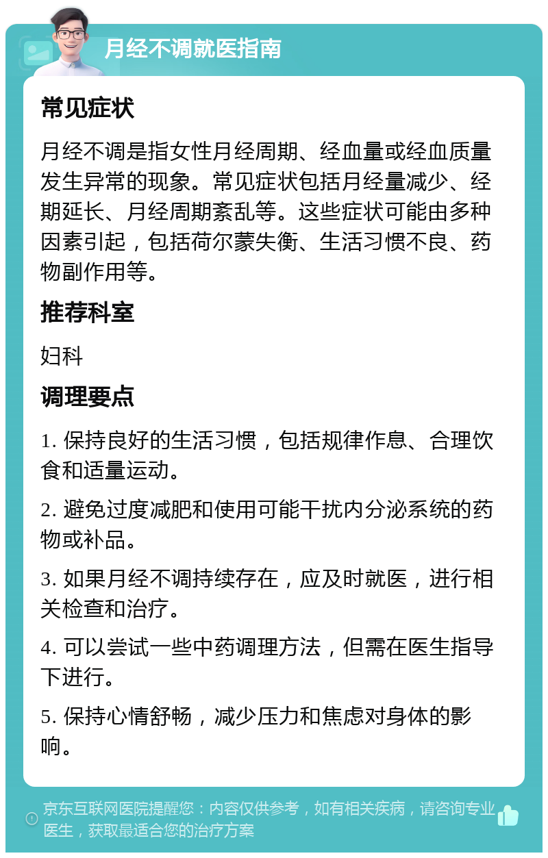 月经不调就医指南 常见症状 月经不调是指女性月经周期、经血量或经血质量发生异常的现象。常见症状包括月经量减少、经期延长、月经周期紊乱等。这些症状可能由多种因素引起，包括荷尔蒙失衡、生活习惯不良、药物副作用等。 推荐科室 妇科 调理要点 1. 保持良好的生活习惯，包括规律作息、合理饮食和适量运动。 2. 避免过度减肥和使用可能干扰内分泌系统的药物或补品。 3. 如果月经不调持续存在，应及时就医，进行相关检查和治疗。 4. 可以尝试一些中药调理方法，但需在医生指导下进行。 5. 保持心情舒畅，减少压力和焦虑对身体的影响。