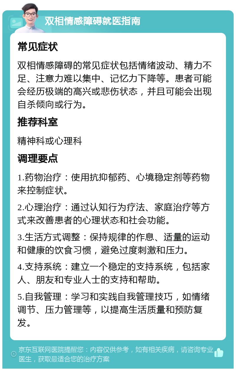 双相情感障碍就医指南 常见症状 双相情感障碍的常见症状包括情绪波动、精力不足、注意力难以集中、记忆力下降等。患者可能会经历极端的高兴或悲伤状态，并且可能会出现自杀倾向或行为。 推荐科室 精神科或心理科 调理要点 1.药物治疗：使用抗抑郁药、心境稳定剂等药物来控制症状。 2.心理治疗：通过认知行为疗法、家庭治疗等方式来改善患者的心理状态和社会功能。 3.生活方式调整：保持规律的作息、适量的运动和健康的饮食习惯，避免过度刺激和压力。 4.支持系统：建立一个稳定的支持系统，包括家人、朋友和专业人士的支持和帮助。 5.自我管理：学习和实践自我管理技巧，如情绪调节、压力管理等，以提高生活质量和预防复发。