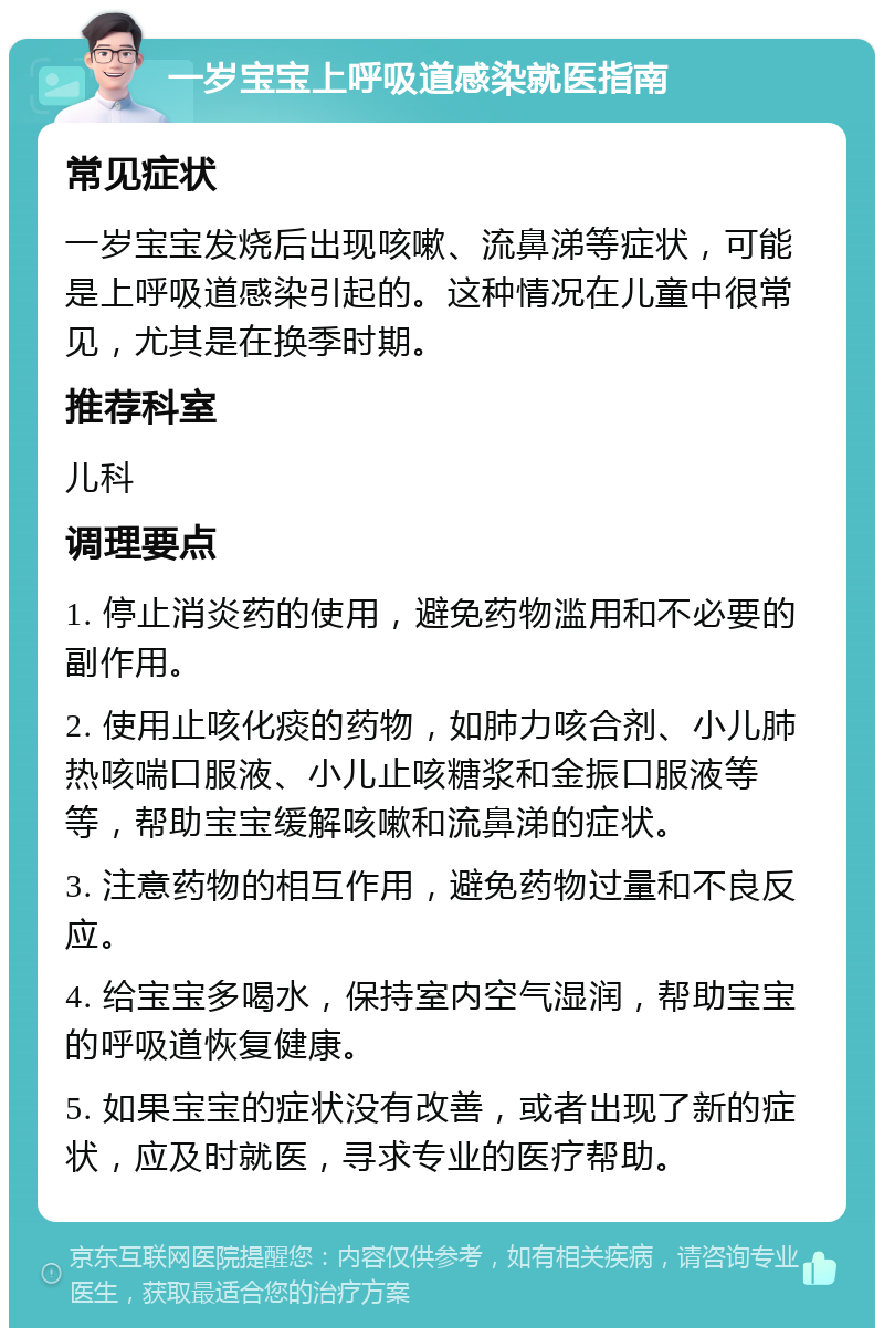 一岁宝宝上呼吸道感染就医指南 常见症状 一岁宝宝发烧后出现咳嗽、流鼻涕等症状，可能是上呼吸道感染引起的。这种情况在儿童中很常见，尤其是在换季时期。 推荐科室 儿科 调理要点 1. 停止消炎药的使用，避免药物滥用和不必要的副作用。 2. 使用止咳化痰的药物，如肺力咳合剂、小儿肺热咳喘口服液、小儿止咳糖浆和金振口服液等等，帮助宝宝缓解咳嗽和流鼻涕的症状。 3. 注意药物的相互作用，避免药物过量和不良反应。 4. 给宝宝多喝水，保持室内空气湿润，帮助宝宝的呼吸道恢复健康。 5. 如果宝宝的症状没有改善，或者出现了新的症状，应及时就医，寻求专业的医疗帮助。