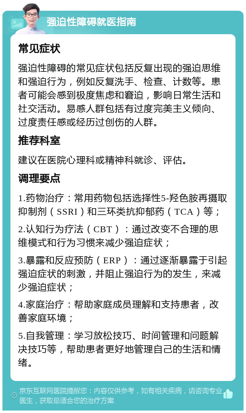 强迫性障碍就医指南 常见症状 强迫性障碍的常见症状包括反复出现的强迫思维和强迫行为，例如反复洗手、检查、计数等。患者可能会感到极度焦虑和窘迫，影响日常生活和社交活动。易感人群包括有过度完美主义倾向、过度责任感或经历过创伤的人群。 推荐科室 建议在医院心理科或精神科就诊、评估。 调理要点 1.药物治疗：常用药物包括选择性5-羟色胺再摄取抑制剂（SSRI）和三环类抗抑郁药（TCA）等； 2.认知行为疗法（CBT）：通过改变不合理的思维模式和行为习惯来减少强迫症状； 3.暴露和反应预防（ERP）：通过逐渐暴露于引起强迫症状的刺激，并阻止强迫行为的发生，来减少强迫症状； 4.家庭治疗：帮助家庭成员理解和支持患者，改善家庭环境； 5.自我管理：学习放松技巧、时间管理和问题解决技巧等，帮助患者更好地管理自己的生活和情绪。