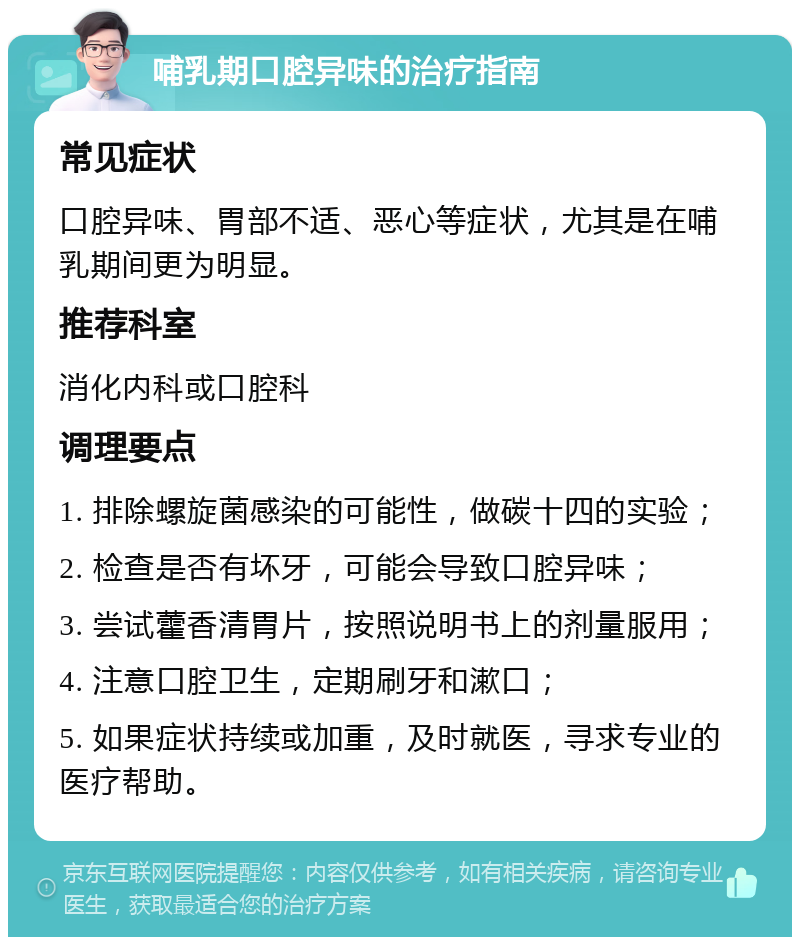 哺乳期口腔异味的治疗指南 常见症状 口腔异味、胃部不适、恶心等症状，尤其是在哺乳期间更为明显。 推荐科室 消化内科或口腔科 调理要点 1. 排除螺旋菌感染的可能性，做碳十四的实验； 2. 检查是否有坏牙，可能会导致口腔异味； 3. 尝试藿香清胃片，按照说明书上的剂量服用； 4. 注意口腔卫生，定期刷牙和漱口； 5. 如果症状持续或加重，及时就医，寻求专业的医疗帮助。