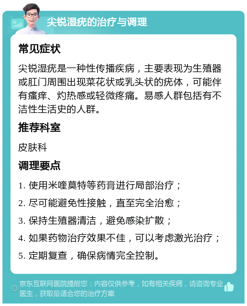 尖锐湿疣的治疗与调理 常见症状 尖锐湿疣是一种性传播疾病，主要表现为生殖器或肛门周围出现菜花状或乳头状的疣体，可能伴有瘙痒、灼热感或轻微疼痛。易感人群包括有不洁性生活史的人群。 推荐科室 皮肤科 调理要点 1. 使用米喹莫特等药膏进行局部治疗； 2. 尽可能避免性接触，直至完全治愈； 3. 保持生殖器清洁，避免感染扩散； 4. 如果药物治疗效果不佳，可以考虑激光治疗； 5. 定期复查，确保病情完全控制。