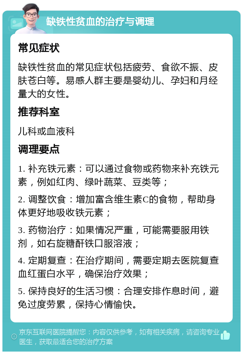 缺铁性贫血的治疗与调理 常见症状 缺铁性贫血的常见症状包括疲劳、食欲不振、皮肤苍白等。易感人群主要是婴幼儿、孕妇和月经量大的女性。 推荐科室 儿科或血液科 调理要点 1. 补充铁元素：可以通过食物或药物来补充铁元素，例如红肉、绿叶蔬菜、豆类等； 2. 调整饮食：增加富含维生素C的食物，帮助身体更好地吸收铁元素； 3. 药物治疗：如果情况严重，可能需要服用铁剂，如右旋糖酐铁口服溶液； 4. 定期复查：在治疗期间，需要定期去医院复查血红蛋白水平，确保治疗效果； 5. 保持良好的生活习惯：合理安排作息时间，避免过度劳累，保持心情愉快。