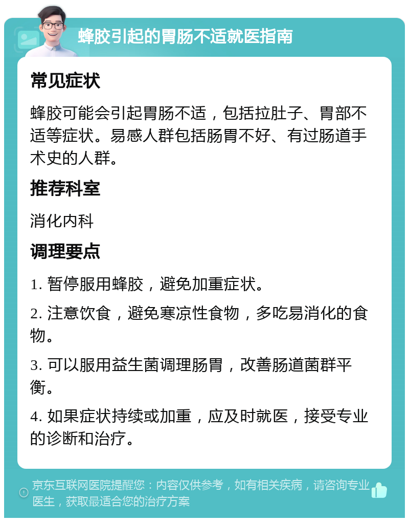 蜂胶引起的胃肠不适就医指南 常见症状 蜂胶可能会引起胃肠不适，包括拉肚子、胃部不适等症状。易感人群包括肠胃不好、有过肠道手术史的人群。 推荐科室 消化内科 调理要点 1. 暂停服用蜂胶，避免加重症状。 2. 注意饮食，避免寒凉性食物，多吃易消化的食物。 3. 可以服用益生菌调理肠胃，改善肠道菌群平衡。 4. 如果症状持续或加重，应及时就医，接受专业的诊断和治疗。