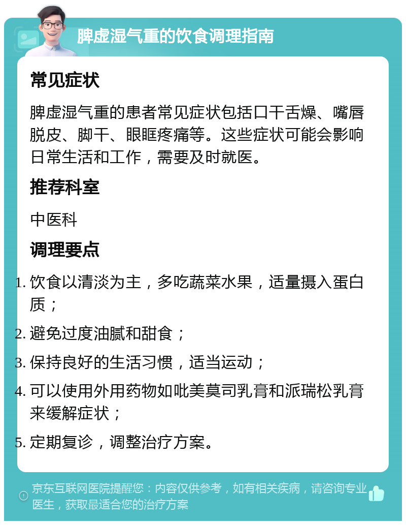 脾虚湿气重的饮食调理指南 常见症状 脾虚湿气重的患者常见症状包括口干舌燥、嘴唇脱皮、脚干、眼眶疼痛等。这些症状可能会影响日常生活和工作，需要及时就医。 推荐科室 中医科 调理要点 饮食以清淡为主，多吃蔬菜水果，适量摄入蛋白质； 避免过度油腻和甜食； 保持良好的生活习惯，适当运动； 可以使用外用药物如吡美莫司乳膏和派瑞松乳膏来缓解症状； 定期复诊，调整治疗方案。