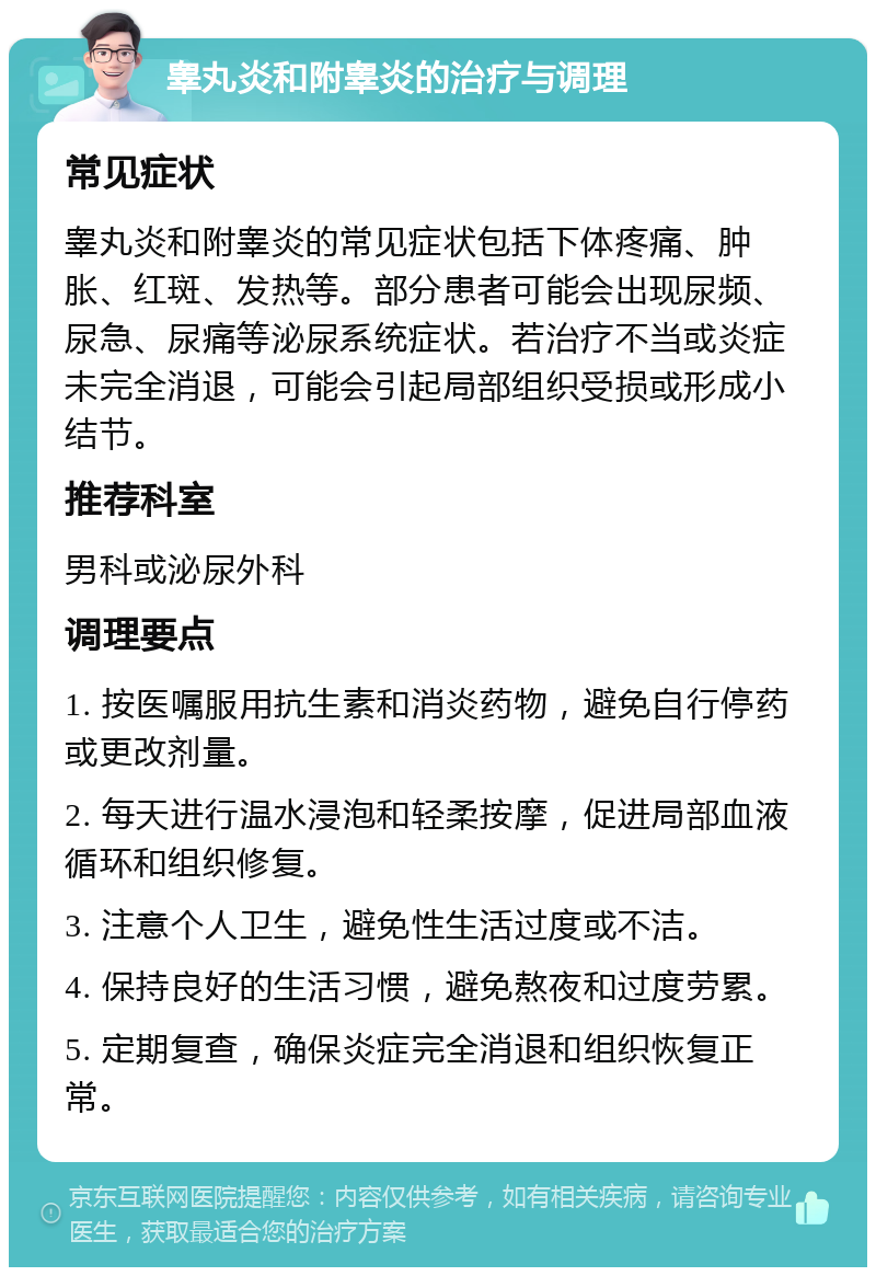 睾丸炎和附睾炎的治疗与调理 常见症状 睾丸炎和附睾炎的常见症状包括下体疼痛、肿胀、红斑、发热等。部分患者可能会出现尿频、尿急、尿痛等泌尿系统症状。若治疗不当或炎症未完全消退，可能会引起局部组织受损或形成小结节。 推荐科室 男科或泌尿外科 调理要点 1. 按医嘱服用抗生素和消炎药物，避免自行停药或更改剂量。 2. 每天进行温水浸泡和轻柔按摩，促进局部血液循环和组织修复。 3. 注意个人卫生，避免性生活过度或不洁。 4. 保持良好的生活习惯，避免熬夜和过度劳累。 5. 定期复查，确保炎症完全消退和组织恢复正常。