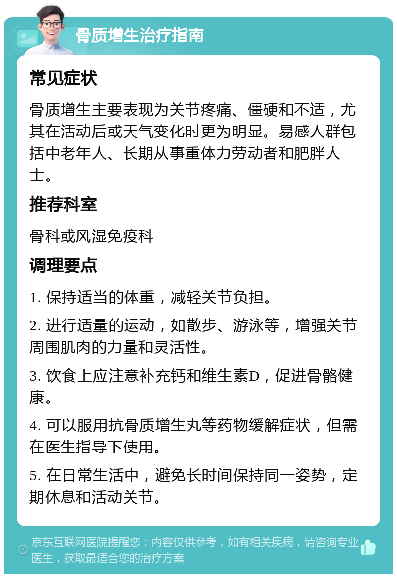 骨质增生治疗指南 常见症状 骨质增生主要表现为关节疼痛、僵硬和不适，尤其在活动后或天气变化时更为明显。易感人群包括中老年人、长期从事重体力劳动者和肥胖人士。 推荐科室 骨科或风湿免疫科 调理要点 1. 保持适当的体重，减轻关节负担。 2. 进行适量的运动，如散步、游泳等，增强关节周围肌肉的力量和灵活性。 3. 饮食上应注意补充钙和维生素D，促进骨骼健康。 4. 可以服用抗骨质增生丸等药物缓解症状，但需在医生指导下使用。 5. 在日常生活中，避免长时间保持同一姿势，定期休息和活动关节。