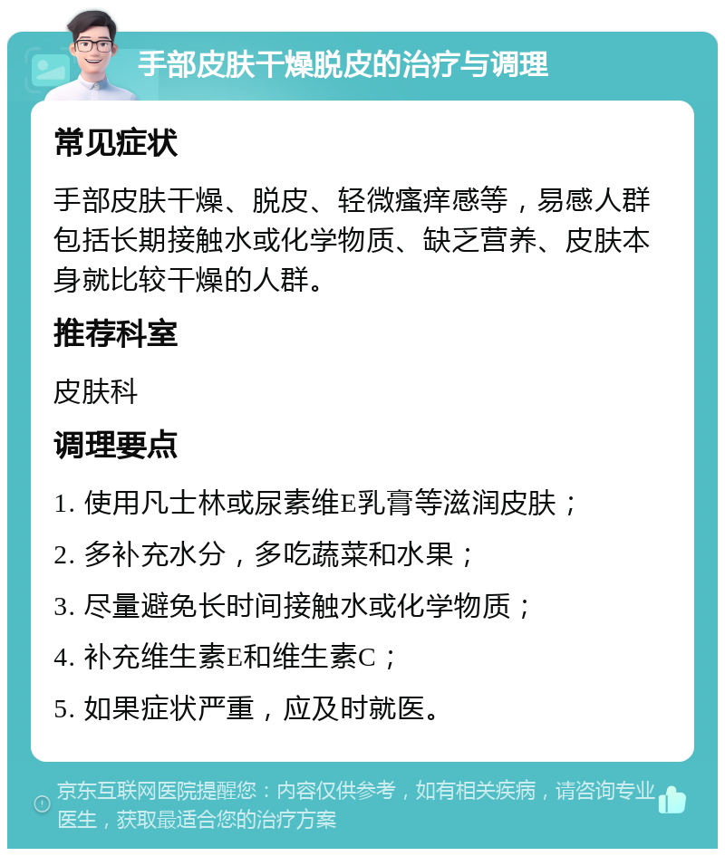 手部皮肤干燥脱皮的治疗与调理 常见症状 手部皮肤干燥、脱皮、轻微瘙痒感等，易感人群包括长期接触水或化学物质、缺乏营养、皮肤本身就比较干燥的人群。 推荐科室 皮肤科 调理要点 1. 使用凡士林或尿素维E乳膏等滋润皮肤； 2. 多补充水分，多吃蔬菜和水果； 3. 尽量避免长时间接触水或化学物质； 4. 补充维生素E和维生素C； 5. 如果症状严重，应及时就医。