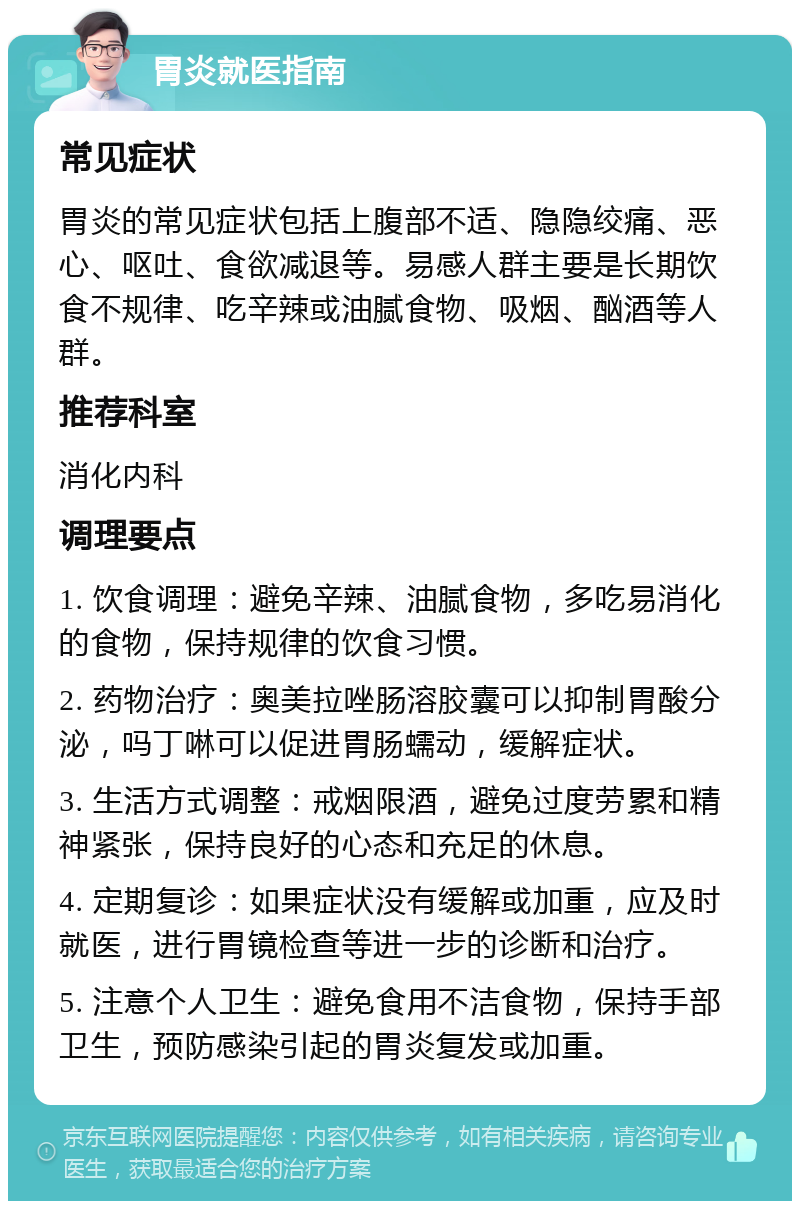 胃炎就医指南 常见症状 胃炎的常见症状包括上腹部不适、隐隐绞痛、恶心、呕吐、食欲减退等。易感人群主要是长期饮食不规律、吃辛辣或油腻食物、吸烟、酗酒等人群。 推荐科室 消化内科 调理要点 1. 饮食调理：避免辛辣、油腻食物，多吃易消化的食物，保持规律的饮食习惯。 2. 药物治疗：奥美拉唑肠溶胶囊可以抑制胃酸分泌，吗丁啉可以促进胃肠蠕动，缓解症状。 3. 生活方式调整：戒烟限酒，避免过度劳累和精神紧张，保持良好的心态和充足的休息。 4. 定期复诊：如果症状没有缓解或加重，应及时就医，进行胃镜检查等进一步的诊断和治疗。 5. 注意个人卫生：避免食用不洁食物，保持手部卫生，预防感染引起的胃炎复发或加重。