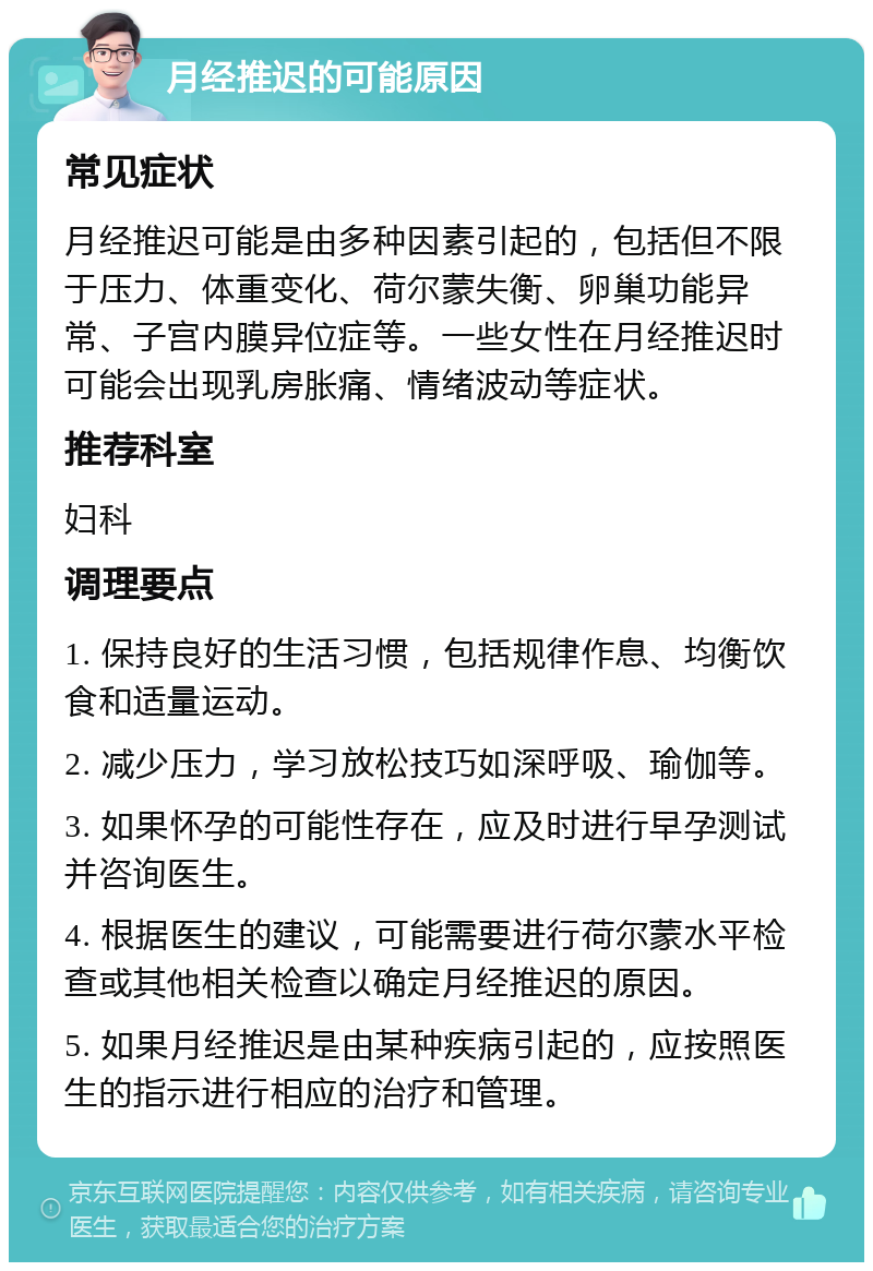 月经推迟的可能原因 常见症状 月经推迟可能是由多种因素引起的，包括但不限于压力、体重变化、荷尔蒙失衡、卵巢功能异常、子宫内膜异位症等。一些女性在月经推迟时可能会出现乳房胀痛、情绪波动等症状。 推荐科室 妇科 调理要点 1. 保持良好的生活习惯，包括规律作息、均衡饮食和适量运动。 2. 减少压力，学习放松技巧如深呼吸、瑜伽等。 3. 如果怀孕的可能性存在，应及时进行早孕测试并咨询医生。 4. 根据医生的建议，可能需要进行荷尔蒙水平检查或其他相关检查以确定月经推迟的原因。 5. 如果月经推迟是由某种疾病引起的，应按照医生的指示进行相应的治疗和管理。