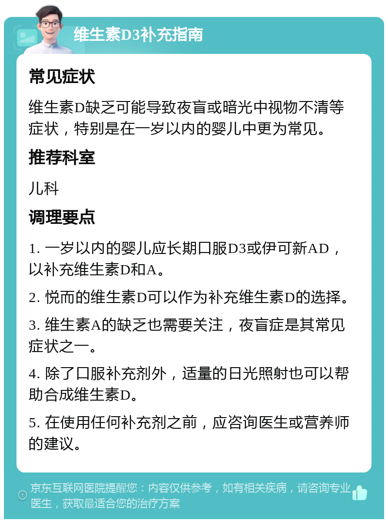 维生素D3补充指南 常见症状 维生素D缺乏可能导致夜盲或暗光中视物不清等症状，特别是在一岁以内的婴儿中更为常见。 推荐科室 儿科 调理要点 1. 一岁以内的婴儿应长期口服D3或伊可新AD，以补充维生素D和A。 2. 悦而的维生素D可以作为补充维生素D的选择。 3. 维生素A的缺乏也需要关注，夜盲症是其常见症状之一。 4. 除了口服补充剂外，适量的日光照射也可以帮助合成维生素D。 5. 在使用任何补充剂之前，应咨询医生或营养师的建议。