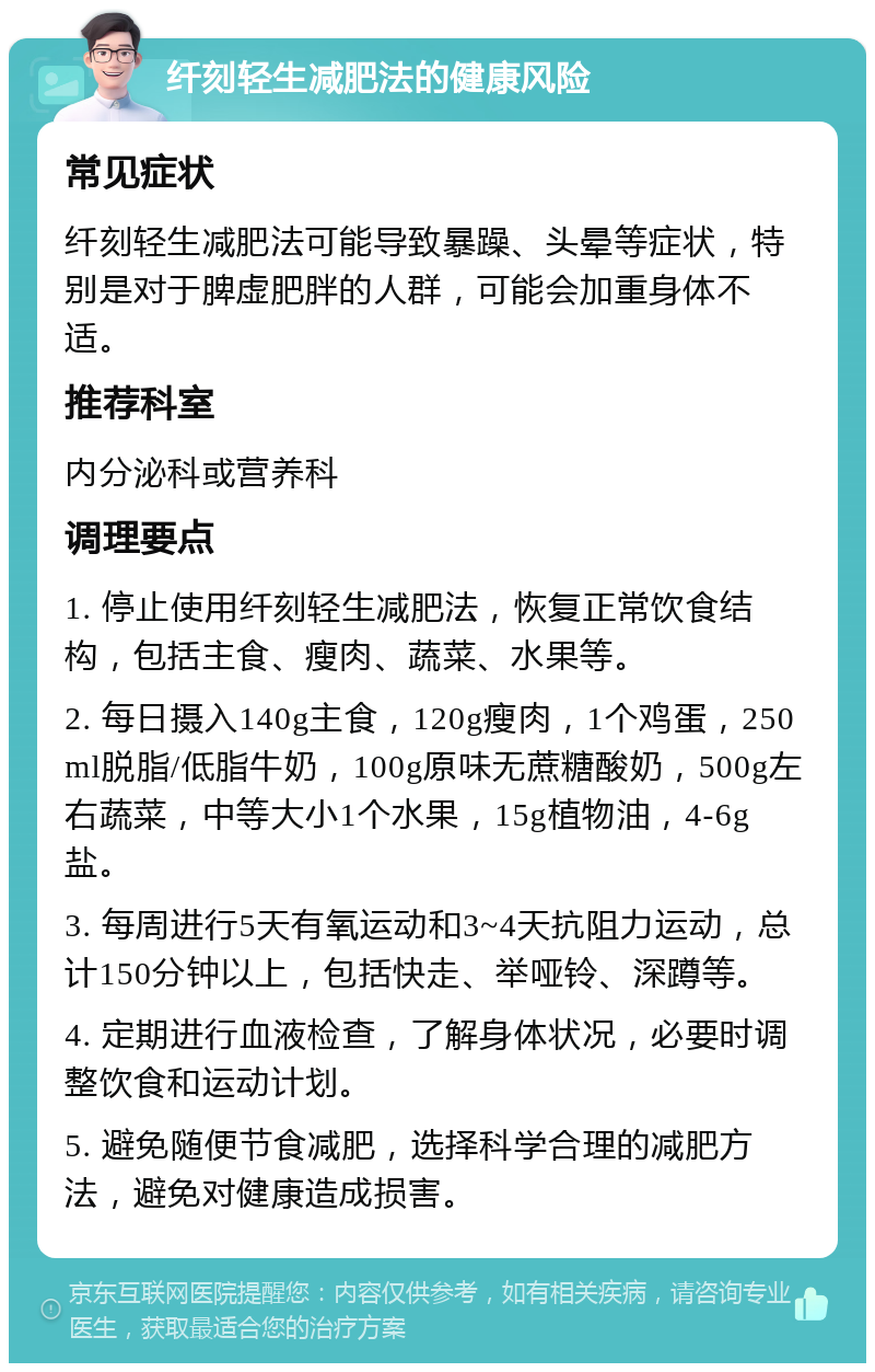 纤刻轻生减肥法的健康风险 常见症状 纤刻轻生减肥法可能导致暴躁、头晕等症状，特别是对于脾虚肥胖的人群，可能会加重身体不适。 推荐科室 内分泌科或营养科 调理要点 1. 停止使用纤刻轻生减肥法，恢复正常饮食结构，包括主食、瘦肉、蔬菜、水果等。 2. 每日摄入140g主食，120g瘦肉，1个鸡蛋，250ml脱脂/低脂牛奶，100g原味无蔗糖酸奶，500g左右蔬菜，中等大小1个水果，15g植物油，4-6g盐。 3. 每周进行5天有氧运动和3~4天抗阻力运动，总计150分钟以上，包括快走、举哑铃、深蹲等。 4. 定期进行血液检查，了解身体状况，必要时调整饮食和运动计划。 5. 避免随便节食减肥，选择科学合理的减肥方法，避免对健康造成损害。