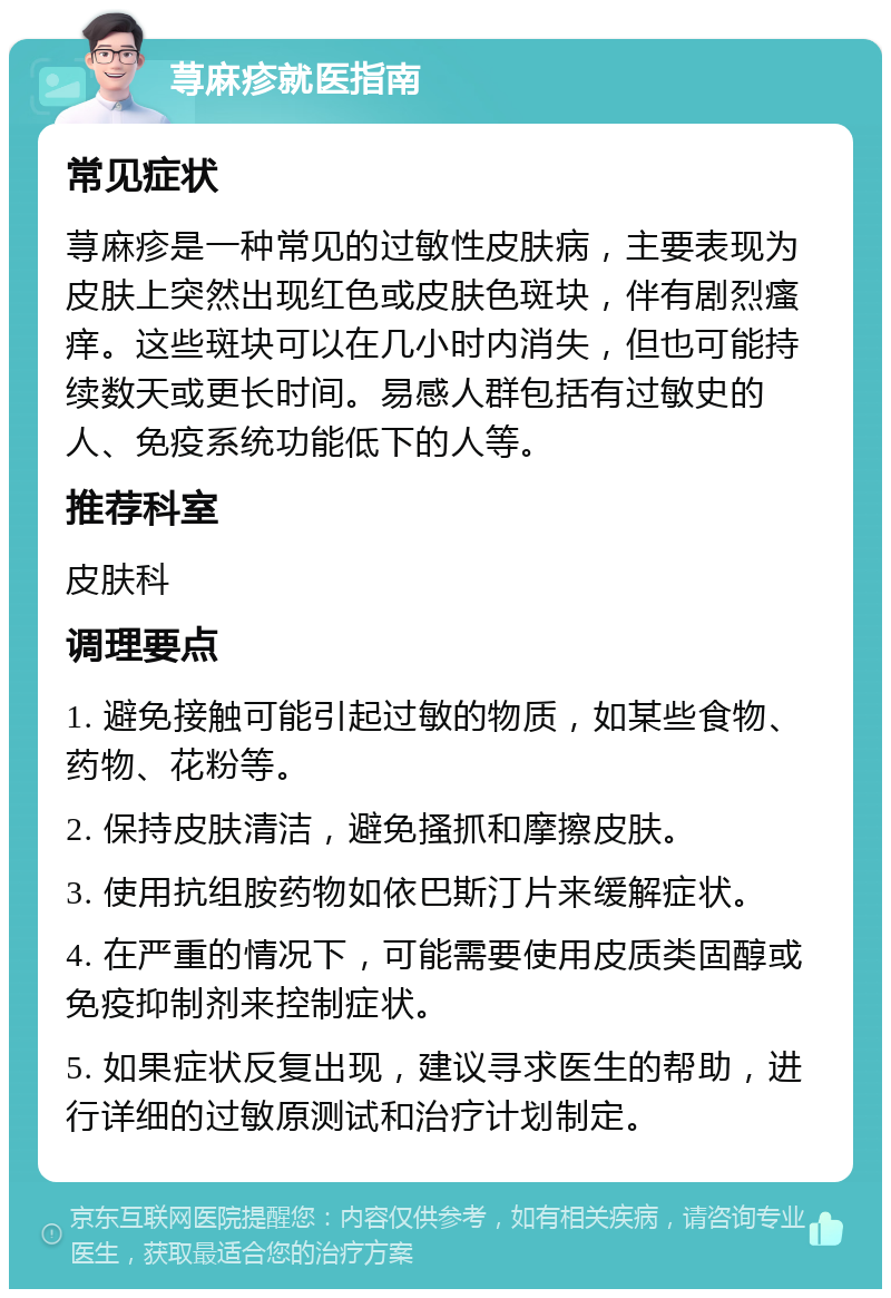 荨麻疹就医指南 常见症状 荨麻疹是一种常见的过敏性皮肤病，主要表现为皮肤上突然出现红色或皮肤色斑块，伴有剧烈瘙痒。这些斑块可以在几小时内消失，但也可能持续数天或更长时间。易感人群包括有过敏史的人、免疫系统功能低下的人等。 推荐科室 皮肤科 调理要点 1. 避免接触可能引起过敏的物质，如某些食物、药物、花粉等。 2. 保持皮肤清洁，避免搔抓和摩擦皮肤。 3. 使用抗组胺药物如依巴斯汀片来缓解症状。 4. 在严重的情况下，可能需要使用皮质类固醇或免疫抑制剂来控制症状。 5. 如果症状反复出现，建议寻求医生的帮助，进行详细的过敏原测试和治疗计划制定。