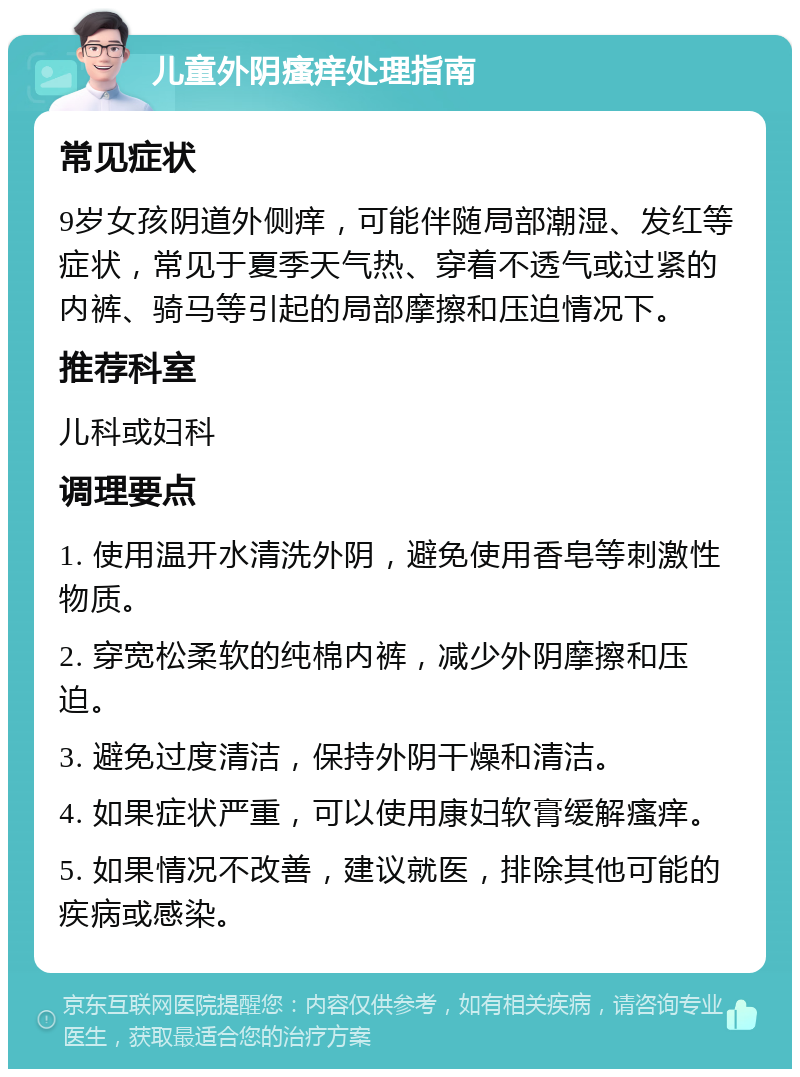 儿童外阴瘙痒处理指南 常见症状 9岁女孩阴道外侧痒，可能伴随局部潮湿、发红等症状，常见于夏季天气热、穿着不透气或过紧的内裤、骑马等引起的局部摩擦和压迫情况下。 推荐科室 儿科或妇科 调理要点 1. 使用温开水清洗外阴，避免使用香皂等刺激性物质。 2. 穿宽松柔软的纯棉内裤，减少外阴摩擦和压迫。 3. 避免过度清洁，保持外阴干燥和清洁。 4. 如果症状严重，可以使用康妇软膏缓解瘙痒。 5. 如果情况不改善，建议就医，排除其他可能的疾病或感染。