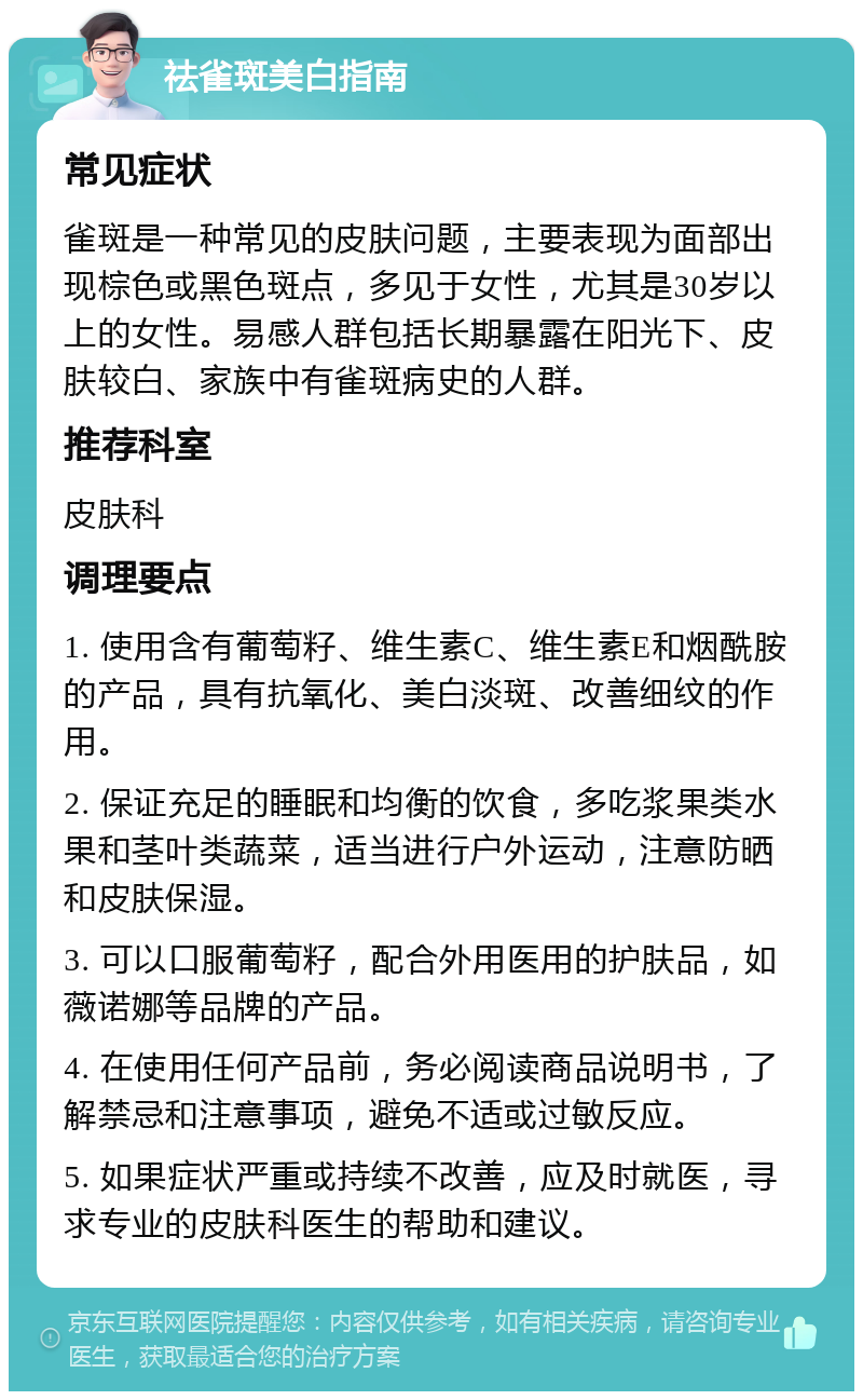 祛雀斑美白指南 常见症状 雀斑是一种常见的皮肤问题，主要表现为面部出现棕色或黑色斑点，多见于女性，尤其是30岁以上的女性。易感人群包括长期暴露在阳光下、皮肤较白、家族中有雀斑病史的人群。 推荐科室 皮肤科 调理要点 1. 使用含有葡萄籽、维生素C、维生素E和烟酰胺的产品，具有抗氧化、美白淡斑、改善细纹的作用。 2. 保证充足的睡眠和均衡的饮食，多吃浆果类水果和茎叶类蔬菜，适当进行户外运动，注意防晒和皮肤保湿。 3. 可以口服葡萄籽，配合外用医用的护肤品，如薇诺娜等品牌的产品。 4. 在使用任何产品前，务必阅读商品说明书，了解禁忌和注意事项，避免不适或过敏反应。 5. 如果症状严重或持续不改善，应及时就医，寻求专业的皮肤科医生的帮助和建议。