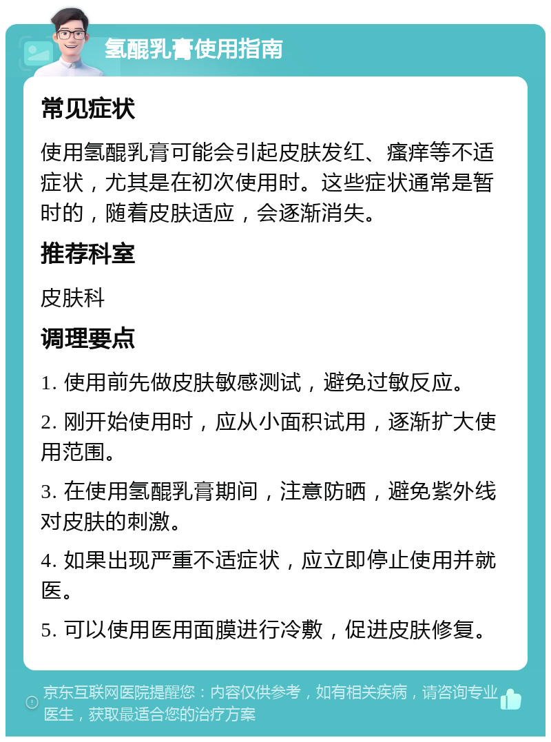 氢醌乳膏使用指南 常见症状 使用氢醌乳膏可能会引起皮肤发红、瘙痒等不适症状，尤其是在初次使用时。这些症状通常是暂时的，随着皮肤适应，会逐渐消失。 推荐科室 皮肤科 调理要点 1. 使用前先做皮肤敏感测试，避免过敏反应。 2. 刚开始使用时，应从小面积试用，逐渐扩大使用范围。 3. 在使用氢醌乳膏期间，注意防晒，避免紫外线对皮肤的刺激。 4. 如果出现严重不适症状，应立即停止使用并就医。 5. 可以使用医用面膜进行冷敷，促进皮肤修复。